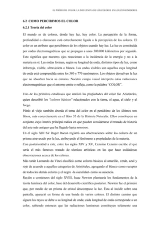 EL PODER DEL COLOR. LA INFLUENCIA DE LOS COLORES EN LOS CONSUMIDORES
6.2 COMO PERCIBIMOS EL COLOR
6.2.1 Teoría del color
El mundo es de colores, donde hay luz, hay color. La percepción de la forma,
profundidad o claroscuro está estrechamente ligada a la percepción de los colores. El
color es un atributo que percibimos de los objetos cuando hay luz. La luz es constituida
por ondas electromagnéticas que se propagan a unos 300.000 kilómetros por segundo.
Esto significa que nuestros ojos reaccionan a la incidencia de la energía y no a la
materia en sí. Las ondas forman, según su longitud de onda, distintos tipos de luz, como
infrarroja, visible, ultravioleta o blanca. Las ondas visibles son aquellas cuya longitud
de onda está comprendida entre los 380 y 770 nanómetros. Los objetos devuelven la luz
que no absorben hacia su entorno. Nuestro campo visual interpreta estas radiaciones
electromagnéticas que el entorno emite o refleja, como la palabra “COLOR”.
Uno de los primeros estudiosos que analizó las propiedades del color fue Aristóteles,
quien describió los "colores básicos" relacionados con la tierra, el agua, el cielo y el
fuego.
Plinio el viejo también aborda el tema del color en el penúltimo de los últimos tres
libros, más concretamente en el libro 35 de la Historia Naturalis. Ellos constituyen un
conjunto cuyo interés principal radica en que pueden considerarse el tratado de historia
del arte más antiguo que ha llegado hasta nosotros.
En el siglo XIII Sir Roger Bacon registró sus observaciones sobre los colores de un
prisma atravesado por la luz, atribuyendo el fenómeno a propiedades de la materia.
Con posterioridad a éste, entre los siglos XIV y XV, Cennino Cennini escribe el que
sería el más famosos tratado de técnicas artísticas en las que hace cuidadosas
observaciones acerca de los colores.
Más tarde Leonardo da Vinci clasificó como colores básicos al amarillo, verde, azul y
rojo de acuerdo a aquellas categorías de Aristóteles, agregando el blanco como receptor
de todos los demás colores y el negro -la oscuridad- como su ausencia.
Recién a comienzos del siglo XVIII, Isaac Newton plantearía los fundamentos de la
teoría lumínica del color, base del desarrollo científico posterior. Newton fue el primero
que, por medio de un prisma de cristal descompuso la luz. Ésta al incidir sobre una
pantalla, apareció en forma de una banda de varios colores. El distinto camino que
siguen los rayos se debe a su longitud de onda; cada longitud de onda corresponde a un
color, sabiendo entonces que las radiaciones luminosas constituyen solamente una
 
