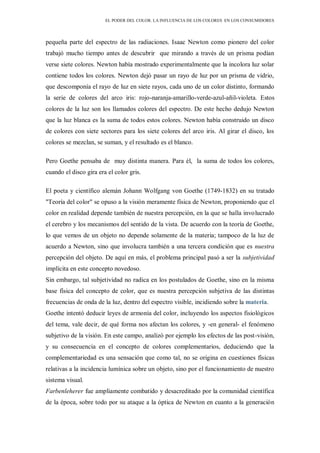 EL PODER DEL COLOR. LA INFLUENCIA DE LOS COLORES EN LOS CONSUMIDORES
pequeña parte del espectro de las radiaciones. Isaac Newton como pionero del color
trabajó mucho tiempo antes de descubrir que mirando a través de un prisma podían
verse siete colores. Newton había mostrado experimentalmente que la incolora luz solar
contiene todos los colores. Newton dejó pasar un rayo de luz por un prisma de vidrio,
que descomponía el rayo de luz en siete rayos, cada uno de un color distinto, formando
la serie de colores del arco iris: rojo-naranja-amarillo-verde-azul-añil-violeta. Estos
colores de la luz son los llamados colores del espectro. De este hecho dedujo Newton
que la luz blanca es la suma de todos estos colores. Newton había construido un disco
de colores con siete sectores para los siete colores del arco iris. Al girar el disco, los
colores se mezclan, se suman, y el resultado es el blanco.
Pero Goethe pensaba de muy distinta manera. Para él, la suma de todos los colores,
cuando el disco gira era el color gris.
El poeta y científico alemán Johann Wolfgang von Goethe (1749-1832) en su tratado
"Teoría del color" se opuso a la visión meramente física de Newton, proponiendo que el
color en realidad depende también de nuestra percepción, en la que se halla involucrado
el cerebro y los mecanismos del sentido de la vista. De acuerdo con la teoría de Goethe,
lo que vemos de un objeto no depende solamente de la materia; tampoco de la luz de
acuerdo a Newton, sino que involucra también a una tercera condición que es nuestra
percepción del objeto. De aquí en más, el problema principal pasó a ser la subjetividad
implícita en este concepto novedoso.
Sin embargo, tal subjetividad no radica en los postulados de Goethe, sino en la misma
base física del concepto de color, que es nuestra percepción subjetiva de las distintas
frecuencias de onda de la luz, dentro del espectro visible, incidiendo sobre la materia.
Goethe intentó deducir leyes de armonía del color, incluyendo los aspectos fisiológicos
del tema, vale decir, de qué forma nos afectan los colores, y -en general- el fenómeno
subjetivo de la visión. En este campo, analizó por ejemplo los efectos de las post-visión,
y su consecuencia en el concepto de colores complementarios, deduciendo que la
complementariedad es una sensación que como tal, no se origina en cuestiones físicas
relativas a la incidencia lumínica sobre un objeto, sino por el funcionamiento de nuestro
sistema visual.
Farbenleherer fue ampliamente combatido y desacreditado por la comunidad científica
de la época, sobre todo por su ataque a la óptica de Newton en cuanto a la generación
 