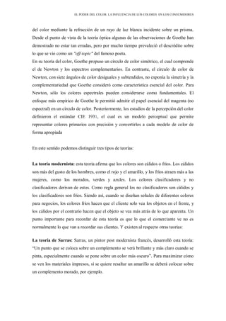 EL PODER DEL COLOR. LA INFLUENCIA DE LOS COLORES EN LOS CONSUMIDORES
del color mediante la refracción de un rayo de luz blanca incidente sobre un prisma.
Desde el punto de vista de la teoría óptica algunas de las observaciones de Goethe han
demostrado no estar tan erradas, pero por mucho tiempo prevaleció el descrédito sobre
lo que se vio como un "off-topic" del famoso poeta.
En su teoría del color, Goethe propuso un círculo de color simétrico, el cual comprende
el de Newton y los espectros complementarios. En contraste, el círculo de color de
Newton, con siete ángulos de color desiguales y subtendidos, no exponía la simetría y la
complementariedad que Goethe consideró como característica esencial del color. Para
Newton, sólo los colores espectrales pueden considerarse como fundamentales. El
enfoque más empírico de Goethe le permitió admitir el papel esencial del magenta (no
espectral) en un círculo de color. Posteriormente, los estudios de la percepción del color
definieron el estándar CIE 1931, el cual es un modelo perceptual que permite
representar colores primarios con precisión y convertirlos a cada modelo de color de
forma apropiada
En este sentido podemos distinguir tres tipos de teorías:
La teoría modernista: esta teoría afirma que los colores son cálidos o fríos. Los cálidos
son más del gusto de los hombres, como el rojo y el amarillo, y los fríos atraen más a las
mujeres, como los morados, verdes y azules. Los colores clasificadores y no
clasificadores derivan de estos. Como regla general los no clasificadores son cálidos y
los clasificadores son fríos. Siendo así, cuando se diseñan señales de diferentes colores
para negocios, los colores fríos hacen que el cliente solo vea los objetos en el frente, y
los cálidos por el contrario hacen que el objeto se vea más atrás de lo que aparenta. Un
punto importante para recordar de esta teoría es que lo que el comerciante ve no es
normalmente lo que van a recordar sus clientes. Y existen al respecto otras teorías:
La teoría de Sarras: Sarras, un pintor post modernista francés, desarrolló esta teoría:
“Un punto que se coloca sobre un complemento se verá brillante y más claro cuando se
pinta, especialmente cuando se pone sobre un color más oscuro”. Para maximizar cómo
se ven los materiales impresos, si se quiere resaltar un amarillo se deberá colocar sobre
un complemento morado, por ejemplo.
 