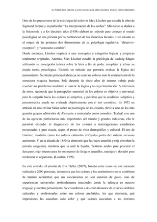 EL PODER DEL COLOR. LA INFLUENCIA DE LOS COLORES EN LOS CONSUMIDORES
Otro de los precursores de la psicología del color es Max Lüscher que estudia la obra de
Sigmund Freeud y en particular “La interpretación de los sueños”. Más tarde se dedica a
la fisionomía y a los dieciséis años (1939) elaboró un método para conocer el estado
psicológico de una persona por la contracción de los músculos faciales. Este estudio es
el origen de las primeras dos dimensiones de su psicología regulativa: “directivo-
receptivo”, y “constante-variable”.
Desde entonces, Lüscher empieza a usar conceptos y categorías lógicas y psíquicas
totalmente originales. Además, Max Lüscher estudió la grafología de Ludwig Klages
utilizando su concepción teórica sobre la letra a fin de poder completar y afinar su
propia teoría psicológica. Elaboró un método que permitía evaluar la lógica del
pensamiento. Su interés principal ahora ya no eran los colores sino la comprensión de la
estructura psíquica humana. Sólo después de cinco años de intenso trabajo pudo
resolver los problemas mediante el uso de la lógica y la experimentación. A diferencia
de otros, reconocía que la percepción sensorial de los colores es objetiva y universal,
pero la simpatía hacia los colores es subjetiva, y percibió que la condición subjetiva y
psicosomática puede ser evaluada objetivamente con el test cromático. En 1952 un
artículo en una revista Suiza sobre su psicología de los colores, llevó a uno de los más
grandes grupos editoriales de Alemania a contratarlo como consultor. Trabajó con una
de las agencias publicitarias más importantes del mundo y grandes industrias, ello le
permitió extender el diagnostico de los colores a investigaciones estadísticas
proyectadas a gran escala, según el punto de vista demográfico y cultural. El test de
Lüscher, mostraba como los colores estimulan diferentes partes del sistema nervioso
autónomo. Y en la década de 1850 se demostró que las luces amarilla y roja elevaban la
presión sanguínea, mientras que la azul la bajaba. Texturas azules para procurar el
descanso, rojo intenso para los momentos de fatiga o amarillos, naranjas o dorados para
revitalizar el organismo. (Luscher, 1999)
En este sentido, el estudio de Eva Heller (2007), basado entre cosas en una encuesta
realizada a 2000 personas, demuestra que los colores y los sentimientos no se combinan
de manera accidental, que sus asociaciones no son cuestión de gusto, sino de
experiencias universales profundamente enraizadas desde la infancia en nuestro
lenguaje y nuestro pensamiento. Se consultaron a dos mil alemanes de diversos ámbitos
culturales y profesionales sobre sus colores preferidos, los que aborrecía, qué
impresiones les causaban cada color y qué colores asociaban a los distintos
 