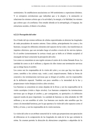 EL PODER DEL COLOR. LA INFLUENCIA DE LOS COLORES EN LOS CONSUMIDORES
sentimientos. Se establecieron asociaciones en 160 sentimientos e expresiones distintos.
Y se extrajeron correlaciones que indicaban que a la alegría y la animación se
relacionan los mismos colores que a la actividad y la energía; a la fidelidad, los mismos
que colores que a la confianza. Este estudio ahonda en la antropología, el lenguaje, las
estructuras sociales, el dinero o la cultura.
6.2.2.1 Percepción del color
En el fondo del ojo existen millones de células especializadas en detectar las longitudes
de onda procedentes de nuestro entorno. Estas células, principalmente los conos y los
bastones, recogen los diferentes elementos del espectro de luz solar y las transforman en
impulsos eléctricos, que son enviados luego al cerebro a través de los nervios ópticos.
Es el cerebro (concretamente la corteza visual, que se halla en el lóbulo occipital) el
encargado de hacer consciente la percepción del color.
Los conos se concentran en una región cercana al centro de la retina llamada fóvea. La
cantidad de conos es de 6 millones y algunos de ellos tienen una terminación nerviosa
que se dirige hacia el cerebro.
Los conos son los responsables de la visión del color y se cree que hay tres tipos de
conos, sensibles a los colores rojo, verde y azul, respectivamente. Dada su forma de
conexión a las terminaciones nerviosas que se dirigen al cerebro, son los responsables
de la definición espacial. También son poco sensibles a la intensidad de la luz y
proporcionan visión fotópica (visión a altos niveles).
Los bastones se concentran en zonas alejadas de la fóvea y son los responsables de la
visión escotópica (visión a bajos niveles). Los bastones comparten las terminaciones
nerviosas que se dirigen al cerebro y, por consiguiente, su aportación a la definición
espacial resulta de poco importante. La cantidad de bastones se sitúa alrededor de 100
millones y no son sensibles al color. Los bastones son mucho más sensibles que los
conos a la intensidad luminosa, por lo que aportan a la visión del color aspectos como el
brillo y el tono, y son los responsables de la visión nocturna.
La visión del color es un atributo sensorial de la visión que proporciona una apreciación
de diferencias en la composición de las longitudes de onda de la luz que estimula la
retina. Su examen permite la detección de alteraciones congénitas o adquiridas de la
 