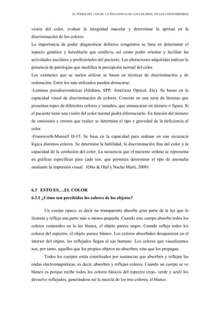 EL PODER DEL COLOR. LA INFLUENCIA DE LOS COLORES EN LOS CONSUMIDORES
visión del color, evaluar la integridad macular y determinar la aptitud en la
discriminación de los colores.
La importancia de poder diagnosticar defectos congénitos se basa en determinar el
aspecto genético y hereditario que conlleva, así como poder orientar y facilitar las
actividades escolares y profesionales del paciente. Las alteraciones adquiridas indican la
presencia de patologías que modifica la percepción normal del color.
Los exámenes que se suelen utilizar se basan en técnicas de discriminación y de
ordenación. Entre los más utilizados pueden destacarse:
-Laminas pseudocromáticas (Ishihara, SPP. American Optical. Etc): Se basan en la
capacidad visual de discriminación de colores. Consiste en una serie de láminas que
presentan topos de diferentes colores y tamaños, que enmascaran un número o figura. Si
el paciente tiene una visión del color normal podrá diferenciarlo. En función del número
de omisiones y errores que realice se determina el tipo y gravedad de la deficiencia al
color.
-Fransworth-Munsell D-15: Se basa en la capacidad para ordenar en una secuencia
lógica distintos colores. Se determina la habilidad, la discriminación fina del color y la
capacidad de la confusión del color. La secuencia que el paciente ordena se representa
en gráficas específicas para cada test. que permiten determinar el tipo de anomalía
mediante la impresión visual. (Otto & Olaf y Nacho Martí, 2008)
6.3 ESTO ES….EL COLOR
6.3.1 ¿Cómo son percibidos los colores de los objetos?
Un cuerpo opaco, es decir no transparente absorbe gran parte de la luz que lo
ilumina y refleja una parte más o menos pequeña. Cuando este cuerpo absorbe todos los
colores contenidos en la luz blanca, el objeto parece negro. Cuando refleja todos los
colores del espectro, el objeto parece blanco. Los colores absorbidos desaparecen en el
interior del objeto, los reflejados llegan al ojo humano. Los colores que visualizamos
son, por tanto, aquellos que los propios objetos no absorben, sino que los propagan.
Todos los cuerpos están constituidos por sustancias que absorben y reflejan las
ondas electromagnéticas, es decir, absorben y reflejan colores. Cuando un cuerpo se ve
blanco es porque recibe todos los colores básicos del espectro (rojo, verde y azul) los
devuelve reflejados, generándose así la mezcla de los tres colores, el blanco.
 