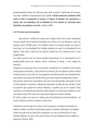 EL PODER DEL COLOR. LA INFLUENCIA DE LOS COLORES EN LOS CONSUMIDORES
proporcionándole puntos de referencia para darle sentido al significado del mensaje.
Con tales variables la interpretación tiene sentido. Existen numerosos elementos tales
como el color, la tipografía, la imagen, el slogan, el logotipo, las expresiones, y
demás, que son diseñados con la finalidad de crear puntos de referencia para
identificar un producto o servicio. (Albers, 2003)
6.3.3 El color como herramienta
Hay más de 7 millones de colores que a simple vista no los vemos, la parte del
ojo que cumple con la función de distinguir los colores es lo que llamamos conos, las
mujeres tienen 250.000 conos y los hombres menos; las mujeres pueden ver mejor el
color pero no la profundidad; los hombres pueden ven mejor la profundidad de los
objetos. Cada color es parte de una relación mental que el ser humano tiene y pasa
desapercibido.
Un efecto positivo que los colores pueden proporcionar es la maximización de la
productividad puesto que algunos colores minimizan la fatiga y otros relajan los
músculos.
Tengamos en cuenta que el ojo es un músculo y cuando éste ve o percibe el color realiza
contracciones musculares y ello conlleva un esfuerzo, por eso algunos colores resultan
cómodos para la vista y otros no. Un ejemplo de esto último puede ser un naranja fuerte,
que produce una contracción rápida del ojo que resulta agresiva produciendo rechazo.
Hay quienes opinan que la percepción del color está directamente relacionado con los
niveles culturales, económicos, diferencias regionales, de edad, de sexo, etcétera. Están
las personas que aceptan los colores brillantes y aquellas que no los aceptan. Estas
cuestiones y las diferentes percepciones deben tomarse en cuenta para combinar y crear
una relación entre el/los color/res a utilizar para lograr así el efecto deseado.
El color es algo en lo que no se piensa muy frecuentemente como herramienta, así
como el efecto que tiene en la gente y en las cosas.
Toda la luz contiene todos los colores, la luz al separarse se fragmenta formando un
espectro visible o invisible; el ojo humano puede ver muchos colores pero en realidad
existen tres partes de las cuales dos no podemos ver, una es la ultravioleta y la otra
llamada infrarrojo. Lo que vemos como colores es lo que refleja de la luz un objeto en
particular. (Gravett, 2001)
 