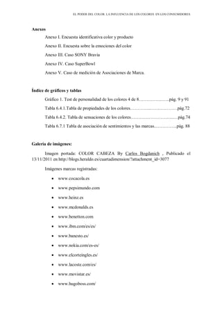 EL PODER DEL COLOR. LA INFLUENCIA DE LOS COLORES EN LOS CONSUMIDORES
Anexos
Anexo I. Encuesta identificativa color y producto
Anexo II. Encuesta sobre la emociones del color
Anexo III. Caso SONY Bravia
Anexo IV. Caso SuperBowl
Anexo V. Caso de medición de Asociaciones de Marca.
Índice de gráficos y tablas
Gráfico 1. Test de personalidad de los colores 4 de 8…………….…..pág. 9 y 91
Tabla 6.4.1.Tabla de propiedades de los colores…………..………………pág.72
Tabla 6.4.2. Tabla de sensaciones de los colores………………………..…pág.74
Tabla 6.7.1 Tabla de asociación de sentimientos y las marcas..…………..pág. 88
Galería de imágenes:
Imagen portada: COLOR CABEZA By Carlos Bogdanich , Publicado el
13/11/2011 en http://blogs.heraldo.es/cuartadimension/?attachment_id=3077
Imágenes marcas registradas:
www.cocacola.es
www.pepsimundo.com
www.heinz.es
www.mcdonalds.es
www.benetton.com
www.ibm.com/es/es/
www.banesto.es/
www.nokia.com/es-es/
www.elcorteingles.es/
www.lacoste.com/es/
www.movistar.es/
www.hugoboss.com/
 