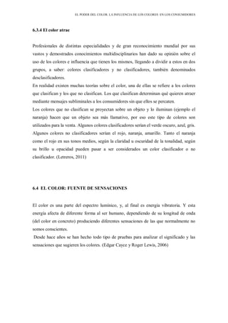 EL PODER DEL COLOR. LA INFLUENCIA DE LOS COLORES EN LOS CONSUMIDORES
6.3.4 El color atrae
Profesionales de distintas especialidades y de gran reconocimiento mundial por sus
vastos y demostrados conocimientos multidisciplinarios han dado su opinión sobre el
uso de los colores e influencia que tienen los mismos, llegando a dividir a estos en dos
grupos, a saber: colores clasificadores y no clasificadores, también denominados
desclasificadores.
En realidad existen muchas teorías sobre el color, una de ellas se refiere a los colores
que clasifican y los que no clasifican. Los que clasifican determinan qué quieren atraer
mediante mensajes subliminales a los consumidores sin que ellos se percaten.
Los colores que no clasifican se proyectan sobre un objeto y lo iluminan (ejemplo el
naranja) hacen que un objeto sea más llamativo, por eso este tipo de colores son
utilizados para la venta. Algunos colores clasificadores serían el verde oscuro, azul, gris.
Algunos colores no clasificadores serían el rojo, naranja, amarillo. Tanto el naranja
como el rojo en sus tonos medios, según la claridad u oscuridad de la tonalidad, según
su brillo u opacidad pueden pasar a ser considerados un color clasificador o no
clasificador. (Letreros, 2011)
6.4 EL COLOR: FUENTE DE SENSACIONES
El color es una parte del espectro lumínico, y, al final es energía vibratoria. Y esta
energía afecta de diferente forma al ser humano, dependiendo de su longitud de onda
(del color en concreto) produciendo diferentes sensaciones de las que normalmente no
somos conscientes.
Desde hace años se han hecho todo tipo de pruebas para analizar el significado y las
sensaciones que sugieren los colores. (Edgar Cayce y Roger Lewis, 2006)
 