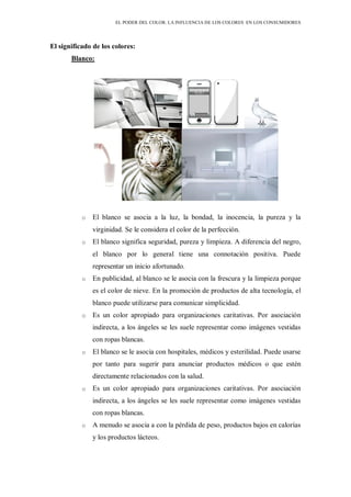 EL PODER DEL COLOR. LA INFLUENCIA DE LOS COLORES EN LOS CONSUMIDORES
El significado de los colores:
Blanco:
o El blanco se asocia a la luz, la bondad, la inocencia, la pureza y la
virginidad. Se le considera el color de la perfección.
o El blanco significa seguridad, pureza y limpieza. A diferencia del negro,
el blanco por lo general tiene una connotación positiva. Puede
representar un inicio afortunado.
o En publicidad, al blanco se le asocia con la frescura y la limpieza porque
es el color de nieve. En la promoción de productos de alta tecnología, el
blanco puede utilizarse para comunicar simplicidad.
o Es un color apropiado para organizaciones caritativas. Por asociación
indirecta, a los ángeles se les suele representar como imágenes vestidas
con ropas blancas.
o El blanco se le asocia con hospitales, médicos y esterilidad. Puede usarse
por tanto para sugerir para anunciar productos médicos o que estén
directamente relacionados con la salud.
o Es un color apropiado para organizaciones caritativas. Por asociación
indirecta, a los ángeles se les suele representar como imágenes vestidas
con ropas blancas.
o A menudo se asocia a con la pérdida de peso, productos bajos en calorías
y los productos lácteos.
 