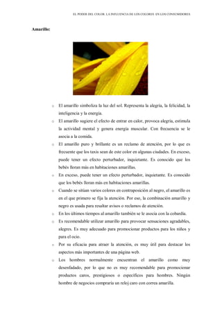 EL PODER DEL COLOR. LA INFLUENCIA DE LOS COLORES EN LOS CONSUMIDORES
Amarillo:
o El amarillo simboliza la luz del sol. Representa la alegría, la felicidad, la
inteligencia y la energía.
o El amarillo sugiere el efecto de entrar en calor, provoca alegría, estimula
la actividad mental y genera energía muscular. Con frecuencia se le
asocia a la comida.
o El amarillo puro y brillante es un reclamo de atención, por lo que es
frecuente que los taxis sean de este color en algunas ciudades. En exceso,
puede tener un efecto perturbador, inquietante. Es conocido que los
bebés lloran más en habitaciones amarillas.
o En exceso, puede tener un efecto perturbador, inquietante. Es conocido
que los bebés lloran más en habitaciones amarillas.
o Cuando se sitúan varios colores en contraposición al negro, el amarillo es
en el que primero se fija la atención. Por eso, la combinación amarillo y
negro es usada para resaltar avisos o reclamos de atención.
o En los últimos tiempos al amarillo también se le asocia con la cobardía.
o Es recomendable utilizar amarillo para provocar sensaciones agradables,
alegres. Es muy adecuado para promocionar productos para los niños y
para el ocio.
o Por su eficacia para atraer la atención, es muy útil para destacar los
aspectos más importantes de una página web.
o Los hombres normalmente encuentran el amarillo como muy
desenfadado, por lo que no es muy recomendable para promocionar
productos caros, prestigiosos o específicos para hombres. Ningún
hombre de negocios compraría un reloj caro con correa amarilla.
 