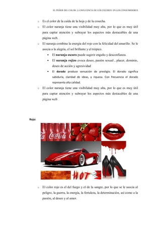 EL PODER DEL COLOR. LA INFLUENCIA DE LOS COLORES EN LOS CONSUMIDORES
o Es el color de la caída de la hoja y de la cosecha.
o El color naranja tiene una visibilidad muy alta, por lo que es muy útil
para captar atención y subrayar los aspectos más destacables de una
página web.
o El naranja combina la energía del rojo con la felicidad del amarillo. Se le
asocia a la alegría, el sol brillante y el trópico.
 El naranja oscuro puede sugerir engaño y desconfianza.
 El naranja rojizo evoca deseo, pasión sexual , placer, dominio,
deseo de acción y agresividad
 El dorado produce sensación de prestigio. El dorado significa
sabiduría, claridad de ideas, y riqueza. Con frecuencia el dorado
representa alta calidad.
o El color naranja tiene una visibilidad muy alta, por lo que es muy útil
para captar atención y subrayar los aspectos más destacables de una
página web
Rojo:
o El color rojo es el del fuego y el de la sangre, por lo que se le asocia al
peligro, la guerra, la energía, la fortaleza, la determinación, así como a la
pasión, al deseo y al amor.
 
