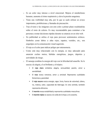 EL PODER DEL COLOR. LA INFLUENCIA DE LOS COLORES EN LOS CONSUMIDORES
o Es un color muy intenso a nivel emocional. Mejora el metabolismo
humano, aumenta el ritmo respiratorio y eleva la presión sanguínea.
o Tiene una visibilidad muy alta, por lo que se suele utilizar en avisos
importantes, prohibiciones y llamadas de precaución.
o Trae el texto o las imágenes con este color a primer plano resaltándolas
sobre el resto de colores. Es muy recomendable para conminar a las
personas a tomar decisiones rápidas durante su estancia en un sitio web.
o En publicidad se utiliza el rojo para provocar sentimientos eróticos.
Símbolos como labios o uñas rojos, zapatos, vestidos, etc., son
arquetipos en la comunicación visual sugerente.
o El rojo es el color para indicar peligro por antonomasia.
o Como está muy relacionado con la energía, es muy adecuado para
anunciar coches motos, bebidas energéticas, juegos, deportes y
actividades de riesgo.
o El naranja combina la energía del rojo con la felicidad del amarillo. Se le
asocia a la alegría, el sol brillante y el trópico.
 El rojo claro simboliza alegría, sensualidad, pasión, amor y
sensibilidad.
 El rosa evoca romance, amor y amistad. Representa cualidades
femeninas y pasividad.
 El rojo oscuro evoca energía, vigor, furia, fuerza de voluntad, cólera,
ira, malicia, valor, capacidad de liderazgo. En otro sentido, también
representa añoranza.
 El marrón evoca estabilidad y representa cualidades masculinas.
 El marrón rojizo se asocia a la caída de la hoja y a la cosecha.
 