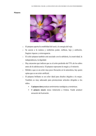 EL PODER DEL COLOR. LA INFLUENCIA DE LOS COLORES EN LOS CONSUMIDORES
Púrpura:
o El púrpura aporta la estabilidad del azul y la energía del rojo.
o Se asocia a la realeza y simboliza poder, nobleza, lujo y ambición.
Sugiere riqueza y extravagancia.
o El color púrpura también está asociado con la sabiduría, la creatividad, la
independencia, la dignidad.
o Hay encuestas que indican que es el color preferido del 75% de los niños
antes de la adolescencia. El púrpura representa la magia y el misterio.
o Debido a que es un color muy poco frecuente en la naturaleza, hay quien
opina que es un color artificial.
o El púrpura brillante es un color ideal para diseños drigidos a la mujer.
También es muy adecuado para promocionar artículos dirigidos a los
niños.
 El púrpura claro produce sentimientos nostálgicos y románticos.
 El púrpura oscuro evoca melancolía y tristeza. Puede producir
sensación de frustración.
 