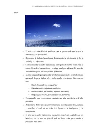 EL PODER DEL COLOR. LA INFLUENCIA DE LOS COLORES EN LOS CONSUMIDORES
Azul:
o El azul es el color del cielo y del mar, por lo que se suele asociar con la
estabilidad y la profundidad.
o Representa la lealtad, la confianza, la sabiduría, la inteligencia, la fe, la
verdad y el cielo eterno.
o Se le considera un color beneficioso tanto para el cuerpo como para la
mente. Retarda el metabolismo y produce un efecto relajante. Es un color
fuertemente ligado a la tranquilidad y la calma.
o Es muy adecuado para presentar productos relacionados con la limpieza
(personal, hogar o industrial), y todo aquello relacionado directamente
con:
 El cielo (líneas aéreas, aeropuertos)
 El aire (acondicionadores paracaidismo)
 El mar (cruceros, vacaciones y deportes marítimos)
 El agua (agua mineral, parques acuáticos, balnearios)
o Es adecuado para promocionar productos de alta tecnología o de alta
precisión.
o Al contrario de los colores emocionalmente calientes como rojo, naranja
y amarillo, el azul es un color frío ligado a la inteligencia y la
consciencia.
o El azul es un color típicamente masculino, muy bien aceptado por los
hombres, por lo que en general será un buen color para asociar a
productos para estos.
 