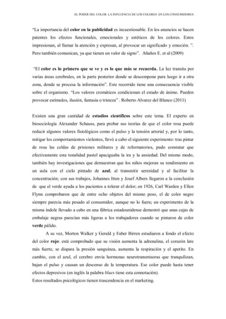 EL PODER DEL COLOR. LA INFLUENCIA DE LOS COLORES EN LOS CONSUMIDORES
“La importancia del color en la publicidad es incuestionable. En los anuncios se hacen
patentes los efectos funcionales, emocionales y estéticos de los colores. Estos
impresionan, al llamar la atención y expresan, al provocar un significado y emoción. ”.
Pero también comunican, ya que tienen un valor de signo”. Añaños E. et al (2009)
“El color es lo primero que se ve y es lo que más se recuerda. La luz transita por
varias áreas cerebrales, en la parte posterior donde se descompone para luego ir a otra
zona, donde se procesa la información”. Este recorrido tiene una consecuencia visible
sobre el organismo. “Los valores cromáticos condicionan el estado de ánimo. Pueden
provocar estímulos, ilusión, fantasía o tristeza” . Roberto Alvarez del Blanco (2011)
Existen una gran cantidad de estudios científicos sobre este tema. El experto en
biosociología Alexander Schauss, para probar sus teorías de que el color rosa puede
reducir algunos valores fisiológicos como el pulso y la tensión arterial y, por lo tanto,
mitigar los comportamientos violentos, llevó a cabo el siguiente experimento: tras pintar
de rosa las celdas de prisiones militares y de reformatorios, pudo constatar que
efectivamente esta tonalidad pastel apaciguaba la ira y la ansiedad. Del mismo modo,
también hay investigaciones que demuestran que los niños mejoran su rendimiento en
un aula con el cielo pintado de azul, al transmitir serenidad y al facilitar la
concentración; con sus trabajos, Johannes Itten y Josef Albers llegaron a la conclusión
de que el verde ayuda a los pacientes a tolerar el dolor; en 1926, Carl Warden y Ellen
Flynn comprobaron que de entre ocho objetos del mismo peso, el de color negro
siempre parecía más pesado al consumidor, aunque no lo fuera; un experimento de la
misma índole llevado a cabo en una fábrica estadounidense demostró que unas cajas de
embalaje negras parecían más ligeras a los trabajadores cuando se pintaron de color
verde pálido.
A su vez, Morton Walker y Gerald y Faber Birren estudiaron a fondo el efecto
del color rojo: está comprobado que su visión aumenta la adrenalina, el corazón late
más fuerte, se dispara la presión sanguínea, aumenta la respiración y el apetito. En
cambio, con el azul, el cerebro envía hormonas neurotransmisoras que tranquilizan,
bajan el pulso y causan un descenso de la temperatura. Ese color puede hasta tener
efectos depresivos (en inglés la palabra blues tiene esta connotación).
Estos resultados psicológicos tienen trascendencia en el marketing.
 