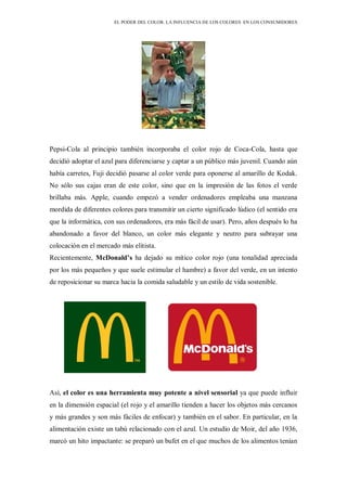 EL PODER DEL COLOR. LA INFLUENCIA DE LOS COLORES EN LOS CONSUMIDORES
Pepsi-Cola al principio también incorporaba el color rojo de Coca-Cola, hasta que
decidió adoptar el azul para diferenciarse y captar a un público más juvenil. Cuando aún
había carretes, Fuji decidió pasarse al color verde para oponerse al amarillo de Kodak.
No sólo sus cajas eran de este color, sino que en la impresión de las fotos el verde
brillaba más. Apple, cuando empezó a vender ordenadores empleaba una manzana
mordida de diferentes colores para transmitir un cierto significado lúdico (el sentido era
que la informática, con sus ordenadores, era más fácil de usar). Pero, años después lo ha
abandonado a favor del blanco, un color más elegante y neutro para subrayar una
colocación en el mercado más elitista.
Recientemente, McDonald’s ha dejado su mítico color rojo (una tonalidad apreciada
por los más pequeños y que suele estimular el hambre) a favor del verde, en un intento
de reposicionar su marca hacia la comida saludable y un estilo de vida sostenible.
Así, el color es una herramienta muy potente a nivel sensorial ya que puede influir
en la dimensión espacial (el rojo y el amarillo tienden a hacer los objetos más cercanos
y más grandes y son más fáciles de enfocar) y también en el sabor. En particular, en la
alimentación existe un tabú relacionado con el azul. Un estudio de Moir, del año 1936,
marcó un hito impactante: se preparó un bufet en el que muchos de los alimentos tenían
 