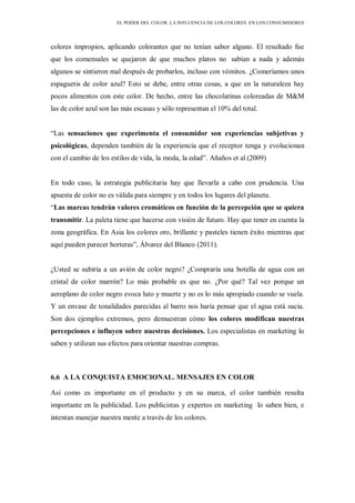 EL PODER DEL COLOR. LA INFLUENCIA DE LOS COLORES EN LOS CONSUMIDORES
colores impropios, aplicando colorantes que no tenían sabor alguno. El resultado fue
que los comensales se quejaron de que muchos platos no sabían a nada y además
algunos se sintieron mal después de probarlos, incluso con vómitos. ¿Comeríamos unos
espaguetis de color azul? Esto se debe, entre otras cosas, a que en la naturaleza hay
pocos alimentos con este color. De hecho, entre las chocolatinas coloreadas de M&M
las de color azul son las más escasas y sólo representan el 10% del total.
“Las sensaciones que experimenta el consumidor son experiencias subjetivas y
psicológicas, dependen también de la experiencia que el receptor tenga y evolucionan
con el cambio de los estilos de vida, la moda, la edad”. Añaños et al (2009)
En todo caso, la estrategia publicitaria hay que llevarla a cabo con prudencia. Una
apuesta de color no es válida para siempre y en todos los lugares del planeta.
“Las marcas tendrán valores cromáticos en función de la percepción que se quiera
transmitir. La paleta tiene que hacerse con visión de futuro. Hay que tener en cuenta la
zona geográfica. En Asia los colores oro, brillante y pasteles tienen éxito mientras que
aquí pueden parecer horteras”, Álvarez del Blanco (2011).
¿Usted se subiría a un avión de color negro? ¿Compraría una botella de agua con un
cristal de color marrón? Lo más probable es que no. ¿Por qué? Tal vez porque un
aeroplano de color negro evoca luto y muerte y no es lo más apropiado cuando se vuela.
Y un envase de tonalidades parecidas al barro nos haría pensar que el agua está sucia.
Son dos ejemplos extremos, pero demuestran cómo los colores modifican nuestras
percepciones e influyen sobre nuestras decisiones. Los especialistas en marketing lo
saben y utilizan sus efectos para orientar nuestras compras.
6.6 A LA CONQUISTA EMOCIONAL. MENSAJES EN COLOR
Así como es importante en el producto y en su marca, el color también resulta
importante en la publicidad. Los publicistas y expertos en marketing lo saben bien, e
intentan manejar nuestra mente a través de los colores.
 