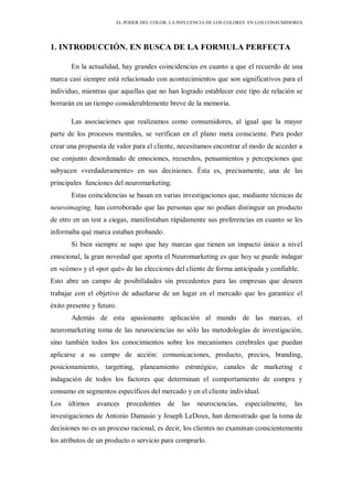 EL PODER DEL COLOR. LA INFLUENCIA DE LOS COLORES EN LOS CONSUMIDORES
1. INTRODUCCIÓN. EN BUSCA DE LA FORMULA PERFECTA
En la actualidad, hay grandes coincidencias en cuanto a que el recuerdo de una
marca casi siempre está relacionado con acontecimientos que son significativos para el
individuo, mientras que aquellas que no han logrado establecer este tipo de relación se
borrarán en un tiempo considerablemente breve de la memoria.
Las asociaciones que realizamos como consumidores, al igual que la mayor
parte de los procesos mentales, se verifican en el plano meta consciente. Para poder
crear una propuesta de valor para el cliente, necesitamos encontrar el modo de acceder a
ese conjunto desordenado de emociones, recuerdos, pensamientos y percepciones que
subyacen «verdaderamente» en sus decisiones. Ésta es, precisamente, una de las
principales funciones del neuromarketing.
Estas coincidencias se basan en varias investigaciones que, mediante técnicas de
neuroimaging, han corroborado que las personas que no podían distinguir un producto
de otro en un test a ciegas, manifestaban rápidamente sus preferencias en cuanto se les
informaba qué marca estaban probando.
Si bien siempre se supo que hay marcas que tienen un impacto único a nivel
emocional, la gran novedad que aporta el Neuromarketing es que hoy se puede indagar
en «cómo» y el «por qué» de las elecciones del cliente de forma anticipada y confiable.
Esto abre un campo de posibilidades sin precedentes para las empresas que deseen
trabajar con el objetivo de adueñarse de un lugar en el mercado que les garantice el
éxito presente y futuro.
Además de esta apasionante aplicación al mundo de las marcas, el
neuromarketing toma de las neurociencias no sólo las metodologías de investigación,
sino también todos los conocimientos sobre los mecanismos cerebrales que puedan
aplicarse a su campo de acción: comunicaciones, producto, precios, branding,
posicionamiento, targetting, planeamiento estratégico, canales de marketing e
indagación de todos los factores que determinan el comportamiento de compra y
consumo en segmentos específicos del mercado y en el cliente individual.
Los últimos avances procedentes de las neurociencias, especialmente, las
investigaciones de Antonio Damasio y Joseph LeDoux, han demostrado que la toma de
decisiones no es un proceso racional, es decir, los clientes no examinan conscientemente
los atributos de un producto o servicio para comprarlo.
 