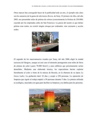 EL PODER DEL COLOR. LA INFLUENCIA DE LOS COLORES EN LOS CONSUMIDORES
Otras marcas han conseguido hacer de la publicidad todo un arte, el ejemplo más claro
son los anuncios de la gama de televisores Bravia, de Sony. El primero de ellos, del año
2005, nos presentaba miles de pelotas de colores (concretamente la friolera de 250.000)
cayendo por las empinadas calles de San Francisco. La gracia del asunto es que dichas
pelotas eran reales, no existió ningún retoque por ordenador, sino escenario y acción
reales.
El segundo de los macroanuncios creados por Sony, del año 2006, eligió la ciudad
escocesa de Glasgow, aunque en este caso el elemento protagonista eran miles de litros
de pintura de color (¡unos 70.000 litros!) y unos edificios que próximamente serían
demolidos. Mediante una elaborada técnica, los especialistas hacían explotar
literalmente el color a ritmo de la música de Rossini, en la obertura de su ópera La
Gazza Ladra. La grabación duró 10 días y ocupó a 250 personas. La operación de
limpieza que siguió al rodaje empleó a 50 personas durante 5 días. La pintura utilizada
es ecológica, mezclada con agua para facilitar su limpieza y no dañina para las personas.
 