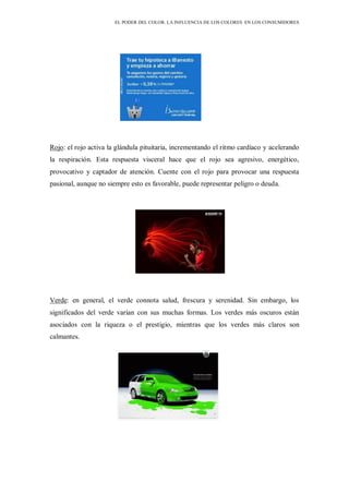 EL PODER DEL COLOR. LA INFLUENCIA DE LOS COLORES EN LOS CONSUMIDORES
Rojo: el rojo activa la glándula pituitaria, incrementando el ritmo cardíaco y acelerando
la respiración. Esta respuesta visceral hace que el rojo sea agresivo, energético,
provocativo y captador de atención. Cuente con el rojo para provocar una respuesta
pasional, aunque no siempre esto es favorable, puede representar peligro o deuda.
Verde: en general, el verde connota salud, frescura y serenidad. Sin embargo, los
significados del verde varían con sus muchas formas. Los verdes más oscuros están
asociados con la riqueza o el prestigio, mientras que los verdes más claros son
calmantes.
 