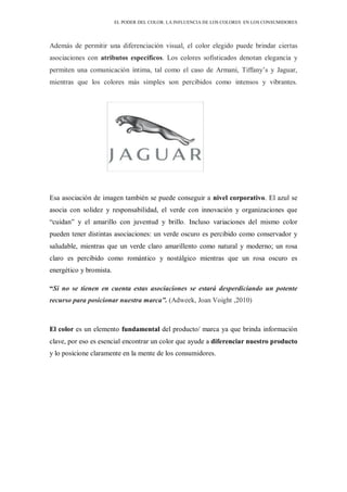 EL PODER DEL COLOR. LA INFLUENCIA DE LOS COLORES EN LOS CONSUMIDORES
Además de permitir una diferenciación visual, el color elegido puede brindar ciertas
asociaciones con atributos específicos. Los colores sofisticados denotan elegancia y
permiten una comunicación íntima, tal como el caso de Armani, Tiffany’s y Jaguar,
mientras que los colores más simples son percibidos como intensos y vibrantes.
Esa asociación de imagen también se puede conseguir a nivel corporativo. El azul se
asocia con solidez y responsabilidad, el verde con innovación y organizaciones que
“cuidan” y el amarillo con juventud y brillo. Incluso variaciones del mismo color
pueden tener distintas asociaciones: un verde oscuro es percibido como conservador y
saludable, mientras que un verde claro amarillento como natural y moderno; un rosa
claro es percibido como romántico y nostálgico mientras que un rosa oscuro es
energético y bromista.
“Si no se tienen en cuenta estas asociaciones se estará desperdiciando un potente
recurso para posicionar nuestra marca”. (Adweek, Joan Voight ,2010)
El color es un elemento fundamental del producto/ marca ya que brinda información
clave, por eso es esencial encontrar un color que ayude a diferenciar nuestro producto
y lo posicione claramente en la mente de los consumidores.
 