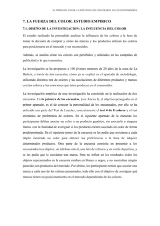 EL PODER DEL COLOR. LA INFLUENCIA DE LOS COLORES EN LOS CONSUMIDORES
7. LA FUERZA DEL COLOR. ESTUDIO EMPIRICO
7.1. DISEÑO DE LA INVESTIGACION: LA INFLUENCIA DEL COLOR
El estudio realizado ha pretendido analizar la influencia de los colores a la hora de
tomar la decisión de comprar y cómo las marcas y los productos utilizan los colores
para posicionarse en el mercado y ser reconocidos.
Además, se analiza cómo los colores son percibidos y utilizados en las campañas de
publicidad y lo que transmiten.
La investigación se ha propuesto a 100 jóvenes menores de 20 años de la zona de La
Bañeza, a través de dos encuestas, cómo ya se explicó en el apartado de metodología,
utilizando distintos test de colores y las asociaciones de diferentes productos y marcas
con los colores y las emociones que éstos producen en el consumidor.
La investigación empírica de esta investigación ha consistido en la realización de dos
encuestas. En la primera de las encuestas, (ver Anexo I), el objetivo perseguido en el
primer apartado, es el de conocer la personalidad de los encuestados, por ello se ha
utilizado una parte del Test de Laucher, concretamente el test 4 de 8 colores y el test
cromático de preferencia de colores. En el siguiente apartado de la encuesta los
participantes debían asociar un color a un producto genérico, sin asociarlo a ninguna
marca, con la finalidad de averiguar si los productos tienen asociado un color de forma
predeterminada. En el siguiente punto de la encuesta se les pedía que asociaran a cada
objeto mostrado un color para obtener las preferencias a la hora de adquirir
determinados productos. Otra parte de la encuesta consistía en presentar a los
encuestados tres objetos: un teléfono móvil, una lata de refresco y un coche deportivo, y
se les pedía que lo asociaran una marca. Para no influir en los resultados todos los
objetos representados en la encuesta estaban en blanco y negro, y no mostraban ningún
parecido con productos del mercado. Por último, los participantes tenían que asociar una
marca a cada uno de los colores presentados, todo ello con el objetivo de averiguar qué
marcas tienen un posicionamiento en el mercado dependiendo de los colores.
 