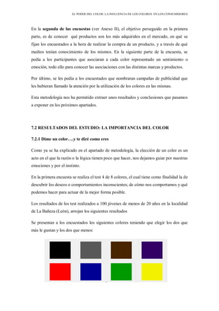 EL PODER DEL COLOR. LA INFLUENCIA DE LOS COLORES EN LOS CONSUMIDORES
En la segunda de las encuestas (ver Anexo II), el objetivo perseguido en la primera
parte, es de conocer qué productos son los más adquiridos en el mercado, en qué se
fijan los encuestados a la hora de realizar la compra de un producto, y a través de qué
medios tenían conocimiento de los mismos. En la siguiente parte de la encuesta, se
pedía a los participantes que asociaran a cada color representado un sentimiento o
emoción, todo ello para conocer las asociaciones con las distintas marcas y productos.
Por último, se les pedía a los encuestados que nombraran campañas de publicidad que
les hubieran llamado la atención por la utilización de los colores en las mismas.
Esta metodología nos ha permitido extraer unos resultados y conclusiones que pasamos
a exponer en los próximos apartados.
7.2 RESULTADOS DEL ESTUDIO: LA IMPORTANCIA DEL COLOR
7.2.1 Dime un color….y te diré como eres
Como ya se ha explicado en el apartado de metodología, la elección de un color es un
acto en el que la razón o la lógica tienen poco que hacer, nos dejamos guiar por nuestras
emociones y por el instinto.
En la primera encuesta se realiza el test 4 de 8 colores, el cual tiene como finalidad la de
descubrir los deseos o comportamientos inconscientes; de cómo nos comportamos y qué
podemos hacer para actuar de la mejor forma posible.
Los resultados de los test realizados a 100 jóvenes de menos de 20 años en la localidad
de La Bañeza (León), arrojan los siguientes resultados
Se presentan a los encuestados los siguientes colores teniendo que elegir los dos que
más le gustan y los dos que menos:
 