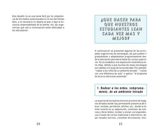 Este desafío no es una tarea fácil por la competen-
cia de los medios audiovisuales en el uso del tiempo
libre, y es necesario no dejarlo al azar o bajo la ex-
                                                              ¿QUE HACER PARA
clusiva responsabilidad de la familia. Así, las suge-           QUE NUESTROS
rencias que van a continuación están dedicadas a
los educadores.                                              ESTUDIANTES LEAN
                                                               CADA VEZ MAS Y
                                                                   MEJOR?


                                                         A continuación se presentan algunas de las princi-
                                                         pales sugerencias de estrategias, las que pueden ir
                                                         graduándose o adaptándose progresivamente des-
                                                         de la educación parvularia hasta los cursos superio-
                                                         res. No se establece una separación sistemática en-
                                                         tre ellas, debido a que muchas de estas estrategias
                                                         son válidas a lo largo de la escolaridad. Por ejemplo:
                                                         “rodear a los niños de un ambiente letrado”, “contar
                                                         con una biblioteca de aula” o aplicar “el programa
                                                         de lectura silenciosa sostenida”.




                                                           1. Rodear a los niños, temprana-
                                                            mente, de un ambiente letrado

                                                         La mayoría de los buenos lectores proviene de hoga-
                                                         res letrados donde hay permanente presencia de li-
                                                         bros, revistas, periódicos, afiches, etc.; donde la fa-
                                                         milia invierte en su adquisición, comentan las noti-
                                                         cias y libros leídos; reciben y envían corresponden-
                                                         cia a través de correo tradicional o electrónico, de-
                                                         jan recados escritos, consultan diccionarios, enci-

                         20                                                       21
 