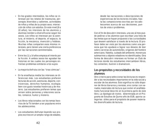 • En los grados intermedios, los niños se in-           desde las narraciones o descripciones de
  teresan por los relatos de travesuras, per-           experiencias de los lectores iniciales, has-
  sonajes divertidos y valientes, actividades           ta las composiciones escritas por los ado-
  de niños y niñas de su propio sexo, interac-          lescentes acerca de sus decisiones, pun-
  ción de niños con adultos. En este nivel (9 a         tos de vista o problemas.
  10 años), los intereses de los alumnos y
  alumnas tienden a diversificarse según los      Con el fin de descubrir intereses, una vez al mes pue-
  sexos. Los niños se interesan por la aven-      de pedirse a los alumnos que escriban una lista de
  tura, el misterio, el deporte, el espacio, la   las metas que se hayan propuesto o las curiosidades
  ficción, la mecánica, invención y hobbies.      que deseen satisfacer a través de la lectura. El pro-
  Muchas niñas comparten esos mismos in-          fesor debe ser visto por los alumnos como una per-
  tereses, pero tienen una cierta preferencia     sona que los ayudará a lograr sus deseos de leer
  por las narraciones sentimentales.              sobre carreras de automóviles, orígenes del hombre
                                                  americano, filatelia, cuidado del ambiente, monstruos
• Entre los 11 y 14 años empieza el interés por   submarinos u objetos voladores no identificados. Otra
  la ficción. A ambos sexos les agradan las       forma de descubrir intereses es formar un Club de
  historias en las cuales los personajes en-      lectores donde los estudiantes intercambien libros,
  frentan problemas similares a los suyos.        los comenten, ilustren o dramaticen.

• La mayoría disfruta con las “tiras cómicas”.    Los propósitos y necesidades de los
                                                  alumnos
• En la enseñanza media los intereses se di-
                                                  Otro criterio para seleccionar las lecturas es respon-
  ferencian más. Los estudiantes prefieren
                                                  der a las necesidades importantes en la vida social y
  lecturas de acción, aventuras, deporte, con-
                                                  escolar de los alumnos. Esto significa no sólo dispo-
  troversias, derechos humanos, ecología;
                                                  ner de libros literarios y revistas, sino contar con va-
  leen con gusto novelas históricas y de mis-
                                                  riados materiales de lectura que eviten el analfabe-
  terio. Las estudiantes prefieren temas que
                                                  tismo funcional descrito en la primera parte de este
  versen sobre personas y relaciones socia-
                                                  libro. La tipología de textos, determinada en el Pro-
  les, romance, humor y misterio.
                                                  grama de Estudios de Quinto año de EGB, aporta ca-
                                                  tegorías útiles para el propósito de poseer materia-
• Los libros relacionados con los temas favo-
                                                  les diversificados de lectura.
  ritos de la TV tienden a ser populares entre
  los adolescentes.

• Los estudiantes disfrutan leyendo sus pro-
  pios escritos en un amplio rango de edades,


                     42                                                     43
 