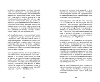 La fluidez es la habilidad para leer en voz alta de co-    La mayoría de los buenos lectores aprende en forma
rrido, con entonaciones y pausas apropiadas, que           implícita este conocimiento específico del rol de la
constituyen indicadores de que el lector comprende         puntuación y de la sintaxis; sólo algunos necesitan
el significado, aunque haga algunas pausas ocasio-         de una enseñanza directa, la que debiera estar siem-
nales para resolver palabras o estructuras ora-            pre ligada al uso en un contexto.
cionales poco familiares. Los niños sólo son capa-
ces de leer con fluidez los textos que poseen una          Tanto la precisión como la fluidez están relaciona-
legibilidad apropiada para su nivel lector. Cuando los     das directamente con las estrategias de auto
estudiantes están leyendo a un nivel inicial, la flui-     monitoreo y auto corrección. Los lectores iniciales
dez de su lectura proporciona una importante venta-        usan lo que saben acerca del código, para controlar
na a la extensión de su comprensión. La lectura oral       su comprensión del significado de las palabras. Y
fluida también es una destreza social que los estu-        también usan claves contextuales, como ilustracio-
diantes pueden usar a lo largo de su vida.                 nes, y sus propios conocimientos previos para che-
                                                           quear su aplicación del código. En otras palabras,
La lectura fluida requiere conocimiento de la sintaxis     usan el auto monitoreo para relacionar el código so-
y de la puntuación, ya que son claves que informan         nido-letra impresa, con el significado.
a los lectores sobre cómo debe ser leído el texto en
voz alta y cómo debe ser expresado el significado.         La metacognición y las estrategias de reconocimiento
Los lectores fluidos necesitan poseer información,         de palabras son centrales para la comprensión lec-
por ejemplo, saber que las mayúsculas y los puntos         tora. Los lectores diestros continuamente se pregun-
indican comienzo y término de las oraciones; otros         tan a sí mismos: ¿Comprendí lo que estoy leyendo?
signos señalan al lector cuándo hacer pausas y qué         ¿Estoy captando la palabra correcta?. Cuando la res-
palabras deben enfatizar.                                  puesta es negativa, ellos releen la oración o el pá-
                                                           rrafo o bien leen más adelante para aclarar el signi-
Estos rasgos estructurales dan claves a los lectores       ficado. Los buenos lectores insisten en obtener el
para subir o bajar la voz y así trasmitir significados y   significado correcto de las palabras y no continúan
sentidos. En los cuentos, existen marcas para seña-        leyendo hasta no estar seguros de haber comprendi-
lar diálogos, las cuales indican a los estudiantes que     do. Así, desarrollan estrategias tales como formular-
pueden emplear diferentes voces según los distintos        se preguntas, sintetizar lo que han leído y predecir lo
personajes; las comas dan claves acerca de cuáles          que viene a continuación.
palabras y cláusulas van juntas. A través de la ento-
nación y las pausas, los lectores fluidos utilizan su      Mientras los lectores diestros usan naturalmente
conocimiento de las comas para vincular los modifi-        esas estrategias de monitoreo, los lectores novicios
cadores al sustantivo o al verbo correcto.                 o los que presentan dificultades para leer, general-
                                                           mente necesitan enseñanza explícita para poder
                                                           manejarlas.


                          50                                                        51
 