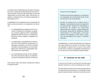 La comprensión o habilidad para entender el lengua-
je escrito, constituye la meta última de la lectura; in-      Proyecto de Investigación
cluye entender la esencia del significado a través de
relacionarlo con otras ideas, hacer inferencias, es-          Estudios de procesos radiativos y no radiativos
tablecer comparaciones y formularse preguntas re-             en compuestos de coordinación de las series
lacionadas con él.                                            de transición y de los lantánidos.

La habilidad de los estudiantes para comprender los           Estudio en dinámica de cristales puros y
textos varía de acuerdo a los siguientes tres facto-          dopados. Interpretación teórica de espectros
res:                                                          de luminiscencia, análisis de coordenadas y
                                                              simulación de campos de interacción
   • La complejidad de las palabras y de las ora-             vibracional de N-cuerpos, curvas de dispersión
     ciones, incluyendo la ortografía, vocabula-              de fonones, desarrollo de modelos de cálculo
     rio y sintaxis; palabras mono o polisílabas;             simetrizados y no simetrizados, corrección
     palabras de alta frecuencia o no familiares;             vibrónica de segundo y tercer orden y vibra-
     oraciones cortas, simples o complejas con                ción de densidades de carga en sistemas
     cláusulas.                                               vibrantes.

   • La simplicidad o complejidad de la informa-
     ción en el texto afecta la comprensión. La            Probablemente, un buen decodificador será capaz de
     densidad conceptual o el número de ideas              leer este proyecto en voz alta, sin cometer errores;
     incluidas en pocas palabras, y la accesibi-           sin embargo, no podrá emitir un juicio crítico sobre
     lidad a las referencias conceptuales tam-             él, discutirlo o valorar su propiedad o pertinencia, a
     bién afectan la comprensión.                          no ser que sea un físico altamente especializado.

   • Los conocimientos previos de los estudian-
     tes acerca del tema o tópico y la experien-
     cia que los estudiantes aportan a la lectura.                  9. Lecturas en voz alta

Para ilustrar mejor este último componente, leamos         La lectura en voz alta es una práctica necesaria que
el siguiente texto:                                        permite comunicar a otros el contenido de un texto.

                                                           Es importante que la lectura oral se practique dentro
                                                           de situaciones comunicativas, con propósitos claros
                                                           para los alumnos tales como leer una comunicación,


                          52                                                        53
 