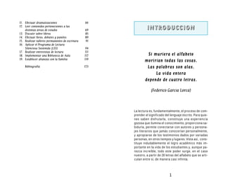 11. Efectuar dramatizaciones                     66
12. Leer contenidos pertenecientes a las
    distintas áreas de estudio                   69             INTRODUCCION
13. Discutir sobre libros                        85
14. Efectuar foros, debates y paneles            89
15. Realizar talleres permanentes de escritura   91
16. Aplicar el Programa de Lectura
    Silenciosa Sostenida (LSS)                    94
17. Realizar entrevistas de lectura              111
18. Implementar una Biblioteca de Aula           112            Si muriera el alfabeto
19. Establecer alianzas con la familia           119
                                                               morirían todas las cosas.
    Bibliografía                                 123            Las palabras son alas.
                                                                    La vida entera
                                                               depende de cuatro letras.

                                                                   (Federico García Lorca)



                                                       La lectura es, fundamentalmente, el proceso de com-
                                                       prender el significado del lenguaje escrito. Para quie-
                                                       nes saben disfrutarla, constituye una experiencia
                                                       gozosa que ilumina el conocimiento, proporciona sa-
                                                       biduría, permite conectarse con autores y persona-
                                                       jes literarios que jamás conocerían personalmente,
                                                       y apropiarse de los testimonios dados por variadas
                                                       personas, en otros tiempos y lugares. Vista así, cons-
                                                       tituye indudablemente el logro académico más im-
                                                       portante en la vida de los estudiantes y, aunque pa-
                                                       rezca increíble, todo este poder surge, en el caso
                                                       nuestro, a partir de 28 letras del alfabeto que se arti-
                                                       culan entre sí, de manera casi infinita.



                                                                                 1
 