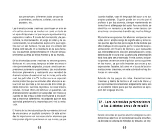 sos personajes: diferentes tipos de gorros          cuando hablan, usan el lenguaje del autor y no sus
      y sombreros, antifaces, collares, narices de        propias palabras. El guión puede ser escrito por el
      payasos, etc.                                       profesor o por los alumnos, siempre manteniendo en
                                                          forma literal el lenguaje del autor. Para escribirlo, se
Las dramatizaciones creativas constituyen un arte en      identifica un narrador y se seleccionan textos con
el cual los alumnos se involucran como un todo en         atractivos componentes dramáticos y mucho diálogo.
un aprendizaje vivencial que requiere pensamiento y
expresión creativa. A través del movimiento y la pan-     Al practicar sus guiones, los alumnos enriquecen sus
tomima, la improvisación, el juego de roles y la ca-      vidas con el amplio rango de significados y emocio-
racterización, los estudiantes exploran lo que signi-     nes que les aportan los personajes. En la medida que
fica ser un ser humano. Ya sea que el contexto del        ellos trabajan con sus pares, perfeccionando las pre-
drama esté basado en la realidad o en la pura fanta-      sentaciones del Teatro de lectores, van evaluando
sía, los alumnos comprometidos en él hacen descu-         sus interpretaciones, dicción, pronunciación y otras
brimientos acerca de ellos mismos y de su mundo.          destrezas de lectura oral. Cuando una presentación
                                                          está lista para ser presentada frente a otros, los par-
En las dramatizaciones creativas no existen guiones,      ticipantes se sientan ante el público con sus guiones
disfraces ni consuetas; tampoco existen escenas ni        en las manos, ya que sólo importan sus voces y sus
roles previamente asignados, ya que constituyen ex-       expresiones faciales; tal como en el caso de las dra-
presiones puramente espontáneas. Los estudiantes          matizaciones creativas, en esta actividad no hay dis-
disfrutan planeando y realizando una variedad de          fraces ni consuetas.
dramatizaciones basadas en sus lecturas, en la vida
real, las películas o la TV. La literatura es especial-   Además de los juegos de roles, dramatizaciones
mente productiva para estimular a los alumnos a ac-       creativas y teatro de lectores, el teatro de títeres y
tuar con sus cuerpos y con sus voces diferentes gé-       las representaciones teatrales propiamente tales, son
neros literarios: cuentos, leyendas, novelas breves,      un excelente medio para que los alumnos se apro-
fábulas, incluso libros de láminas sin palabras. Las      pien del lenguaje escrito.
dramatizaciones pueden ser apoyadas con música y
cuando se las prepara debe estimularse a los alum-
nos a moverse libremente, recordando que en esta
actividad predomina la improvisación y no la imita-        12 . Leer contenidos pertenecientes
ción.
                                                             a las distintas áreas de estudio
El teatro de lectores constituye la representación oral
de una escena, un capítulo completo. En esta activi-
                                                          Existe consenso en que los alumnos mejoran su ren-
dad lo importante son las voces de los alumnos que
                                                          dimiento académico en la medida en que la enseñan-
interpretan el guión que tienen en sus manos, ya que
                                                          za directa o explícita de métodos de estudio, se inte-

                         68                                                         69
 