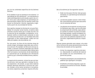 gra con los contenidos específicos de los distintos       des a los alumnos por las siguientes razones:
sectores.
                                                             • Están escritos para informar más que para
En la medida en que se estimula en los alumnos “el             entretener, lo cual disminuye la motivación
aprendizaje por descubrimiento”, se va perdiendo la            para leerlos.
tradicional dependencia del estudio a partir de un li-
bro único para cada asignatura. El aprendizaje por           • Los lectores pueden carecer o tener limita-
descubrimiento implica que los alumnos tienen que              dos conocimientos previos para asociarlos
buscar la información, reunirla, organizarla y regis-          con el contenido del texto.
trarla a partir de una variedad de fuentes.
                                                             • Los alumnos se encuentran con estructuras
Esto significa manejar la información con gran flexi-          no familiares para ellos, que les dificultan
bilidad. Al consultar varias fuentes, el alumno debe           la comprensión del contenido, especialmen-
enfrentar muchos textos que no están escritos con              te cuando el contexto no aclara el vocabu-
la intención de ser estudiados; normalmente, un es-            lario especializado, cuando se emplean ora-
tudiante neófito en determinado contenido no está              ciones demasiado complejas y cuando el
en condiciones de descubrir con facilidad cómo está            texto carece de subtítulos aclaratorios, ilus-
organizado un libro especializado, cuáles son sus              traciones, organizadores gráficos o esque-
ideas principales y las secundarias, etc.                      mas.

Por otra parte, los libros de las distintas áreas de      Algunas pautas generales para apoyar a los alum-
estudio exigen estrategias especiales para enfren-        nos en la lectura de textos pertenecientes a las dis-
tar su lectura. Por ejemplo, los libros de ciencias na-   tintas áreas de estudio son las siguientes:
turales, a menudo contienen materiales que indican
las experiencias que el estudiante debe realizar para        • Activar los esquemas cognitivos del alum-
inferir principios y conclusiones; los de matemáticas          no, relacionando el contenido del material
se caracterizan por la abundancia de información               por estudiar con sus conocimientos o ex-
numérica y por contenidos verbales breves y abstrac-           periencias previas.
tos.
                                                             • Presentar previamente a los estudiantes las
La mayoría de los alumnos, incluso los que son bue-            palabras que signifiquen conceptos.
nos lectores, tiene que aprender a manejar los tex-
tos expositivos o de estudio, ya que éstos implican          • Enseñarles a formular preguntas cuyas res-
manejar destrezas diferentes a la lectura de cuen-             puestas se encuentren en el texto. Modelar
tos, novelas y otros textos narrativos o recreativos.          la actividad.
Los textos expositivos presentan mayores dificulta-


                         70                                                        71
 
