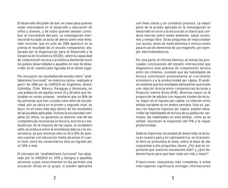 El desarrollo del poder de leer, es clave para quienes     con fines claros y en contextos precisos. La mayor
están interesados en el desarrollo y educación de          parte de la prueba aplicada en la investigación se
niños y jóvenes, y de todos quienes desean contri-         desarrolló en torno a la lectura de un diario que con-
buir al crecimiento del país. La investigación inter-      tenía noticias sobre medio ambiente, salud, econo-
nacional ha dado un aviso de alerta sobre este tema.       mía y tiempo libre. Otras preguntas se relacionaban
Vale recordar que en julio de 2000 apareció en la          con avisos, dosis de medicamentos e instrucciones
prensa el resultado de un estudio comparativo, ela-        para el uso de elementos de uso hogareño, por ejem-
borado por la Organización para el Desarrollo y la         plo, electrodomésticos.
Cooperación Económica (OCDE), sobre la capacidad
de comprensión lectora y aritmética elemental entre        Por otra parte, el informe Géminis, al revisar las prin-
los países desarrollados y aquellos en vías de desa-       cipales conclusiones del estudio internacional que
rrollo; en él, nuestro país figuraba en el último lugar.   diagnosticó esta pobreza de comprensión lectora
                                                           entre los chilenos, constató que las habilidades de
Por otra parte, los resultados del estudio sobre “anal-    lectura contribuyen positivamente al crecimiento
fabetismo funcional” en América Latina, realizado a        económico y a la productividad per cápita. El análi-
partir de 1994 por la UNESCO en Argentina, Brasil,         sis sostiene que los resultados demuestran que existe
Colombia, Chile, México, Paraguay y Venezuela, en          una relación directa entre competencias lectoras y
una población de adultos entre 15 y 54 años que ha-        Producto Interno Bruto (PIB). Mientras mayor es la
bitaban en zonas urbanas, revelaron que un 50% de          proporción de adultos con mayores niveles de lectu-
las personas que han cursado siete años de escola-         ra, mayor es el ingreso per cápita. La relación entre
ridad, aún se ubica en el primer y segundo nivel, es       ambas variables es en ambos sentidos. Esto es, paí-
decir, en el tramo más bajo dentro de los resultados       ses con mayores ingresos per cápita, pueden desa-
de las pruebas aplicadas. Incluso la escolaridad com-      rrollar las habilidades de lectura de su población; asi-
pleta (12 años), no garantiza un dominio real de las       mismo, las habilidades en este ámbito, como ya se
competencias necesarias en lectura, escritura y ma-        señaló, favorecen la expansión del PIB y la mayor
temáticas. En la mayoría de los casos, el verdadero        productividad.
salto se produce entre la enseñanza básica y la uni-
versitaria, ya que mientras sólo un 20 a 30% de quie-      Dada la imperiosa necesidad de desarrollar la lectu-
nes cuentan con educación media alcanzan el cuar-          ra en nuestro país y en Latinoamérica, en el presen-
to nivel, entre los universitarios éste es logrado por     te libro se profundiza el tema, sobre la base de dar
un 50% o más.                                              respuestas a dos preguntas claves: ¿Por qué es im-
                                                           portante que nuestros estudiantes lean? y ¿Qué de-
El concepto de “analfabetismo funcional” fue adop-         bemos hacer para que lean cada vez más y mejor?
tado por la UNESCO en 1978 y designa a aquellas
personas cuyos conocimientos no les permiten una           Proporcionar respuestas más completas a estas
actuación eficaz en su grupo, ni pueden aplicarlos         interrogantes significaría entregar informaciones


                           2                                                         3
 