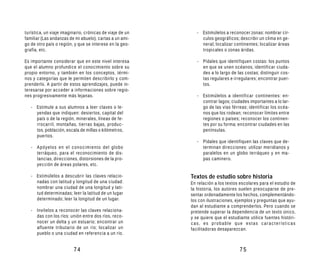 turística, un viaje imaginario, crónicas de viaje de un      - Estimúlelos a reconocer zonas: nombrar cír-
familiar (Las andanzas de mi abuelo), cartas a un ami-         culos geográficos; describir un clima en ge-
go de otro país o región, y que se interese en la geo-         neral; localizar continentes; localizar áreas
grafía, etc.                                                   tropicales o zonas áridas.

Es importante considerar que en este nivel interesa          - Pídales que identifiquen costas: los puntos
que el alumno profundice el conocimiento sobre su              en que se unen océanos; identificar ciuda-
propio entorno, y también en los conceptos, térmi-             des a lo largo de las costas; distinguir cos-
nos y categorías que le permiten describirlo y com-            tas regulares e irregulares; encontrar puer-
prenderlo. A partir de estos aprendizajes, puede in-           tos.
teresarse por acceder a informaciones sobre regio-
nes progresivamente más lejanas.                             - Estimúlelos a identificar continentes: en-
                                                               contrar lagos; ciudades importantes a lo lar-
   - Estimule a sus alumnos a leer claves o le-                go de las vías férreas; identificar los océa-
     yendas que indiquen: desiertos, capital del               nos que los rodean; reconocer límites entre
     país o de la región, minerales, líneas de fe-             regiones o países; reconocer los continen-
     rrocarril, montañas, tierras bajas, produc-               tes por su forma; encontrar ciudades en las
     tos, población, escala de millas o kilómetros,            penínsulas.
     puertos.
                                                             - Pídales que identifiquen las claves que de-
   - Apóyelos en el conocimiento del globo                     terminan direcciones: utilizar meridianos y
     terráqueo, para el reconocimiento de dis-                 paralelos en un globo terráqueo y en ma-
     tancias, direcciones, distorsiones de la pro-             pas caminero.
     yección de áreas polares, etc.

   - Estimúlelos a descubrir las claves relacio-          Textos de estudio sobre historia
     nadas con latitud y longitud de una ciudad:          En relación a los textos escolares para el estudio de
     nombrar una ciudad de una longitud y lati-           la historia, los autores suelen preocuparse de pre-
     tud determinadas; leer la latitud de un lugar        sentar ordenadamente los hechos, complementándo-
     determinado; leer la longitud de un lugar.           los con ilustraciones, ejemplos y preguntas que ayu-
                                                          dan al estudiante a comprenderlos. Pero cuando se
   - Invítelos a reconocer las claves relaciona-          pretende superar la dependencia de un texto único,
     das con los ríos: unión entre dos ríos, reco-        y se quiere que el estudiante utilice fuentes históri-
     nocer un delta y un estuario; encontrar un           cas, es probable que estas características
     afluente tributario de un río; localizar un          facilitadoras desaparezcan.
     pueblo o una ciudad en referencia a un río.


                         74                                                        75
 