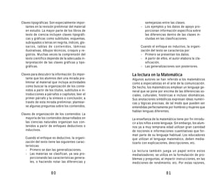 Claves tipográficas: Son especialmente impor-                semejanzas entre las clases.
   tantes en la revisión preliminar del material           - Los ejemplos y los datos de apoyo pro-
   en estudio. La mayor parte de los libros de               porcionan información específica sobre
   texto de ciencia incluyen claves tipográfi-               las diferencias dentro de las clases in-
   cas y gráficas como subtítulos, esquemas,                 cluidas en las clasificaciones.
   subrayados o letras en negrita, índices, glo-
   sarios, tablas de contenidos, láminas                   Cuando el enfoque es inductivo, la organi-
   ilustrativas, dibujos técnicos, croquis y re-           zación del texto se caracteriza por:
   gistros. Muchas veces la comprensión del                - Primero se presentan los datos.
   texto científico depende de la adecuada in-             - A partir de ellos, el autor elabora la cla-
   terpretación de las claves gráficas y tipo-                sificación.
   gráficas.                                               - Las generalizaciones son posteriores.

Claves para descubrir la información: Es impor-      La lectura en la Matemática
   tante que los alumnos den una mirada pre-         Algunos autores se han referido a los matemáticos
   liminar al material que incluya actividades       como a especialistas en el arte de la comunicación.
   como buscar la organización de los conte-         De hecho, los matemáticos emplean un lenguaje ge-
   nidos a partir de los títulos, subtítulos e in-   neral que se pone por encima de las diferencias so-
   troducciones a párrafos o capítulos; leer el      ciales, culturales, históricas e incluso idiomáticas.
   primer párrafo y la síntesis o conclusión; a      Sus anotaciones simbólicas expresan ideas numéri-
   través de esta mirada preliminar, plantear-       cas y lógicas precisas, de tal modo que pueden ser
   se algunas preguntas sobre los contenidos.        entendidas perfectamente por hombres y mujeres que
                                                     hablan lenguas diferentes.
Claves de organización de los contenidos: La
   mayoría de los contenidos desarrollados en        La enseñanza de la matemática tiene por fin introdu-
   las ciencias naturales organizan sus con-         cir a los niños a este lenguaje. Sin embargo, los alum-
   tenidos a partir de enfoques deductivos o         nos ya a muy temprana edad utilizan gran cantidad
   inductivos.                                       de nociones e informaciones cuantitativas que for-
                                                     man parte de su lenguaje habitual. Los educadores
   Cuando el enfoque es deductivo, la organi-        que utilizan el lenguaje matemático, deben media-
   zación del texto tiene las siguientes carac-      tizarlo con explicaciones, descripciones, etc.
   terísticas:
   - Primero se dan las generalizaciones.            La lectura también juega un papel entre estos
   - Las materias se clasifican, ya sea pro-         mediatizadores; se utiliza en la formulación de pro-
      porcionando las características genera-        blemas y preguntas, al impartir instrucciones, en las
      les, o haciendo notar las diferencias y        mediciones de rendimiento, etc. Por estas razones,


                       80                                                     81
 