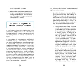 dos de proyectos de curso, etc.                    Esta estrategia se recomienda sobre la base de las
                                                         siguientes aseveraciones:
   • La escritura de formas literarias menores ta-
     les como rimas, jingles, anécdotas, chistes,          • La lectura silenciosa es importante. Sin dis-
     adivinanzas, trabalenguas, letras de cancio-            minuir la importancia de la lectura oral en
     nes, refranes, proverbios y otros productos             las primeras etapas del aprendizaje de la
     tradicionales de la oralidad.                           lectura y en toda ocasión de comunicación
                                                             expresiva, es necesario aumentar gradual-
                                                             mente el tiempo asignado a la práctica de
                                                             la lectura silenciosa en el programa de lec-
      16. Aplicar el Programa de                             tura escolar, por las siguientes razones:
     Lectura Silenciosa Sostenida                             - El significado de la lectura se construye
                                                                con más rapidez cuando se lee en silen-
                                                                cio, porque el lector no tiene necesidad
El Programa de Lectura Silenciosa Sostenida (LSS),
                                                                de expresar oralmente lo que está leyen-
(Condemarín, 1982) constituye una actividad cuyo
                                                                do; tampoco enfrenta las exigencias de
principal objetivo es promover el desarrollo del pla-
                                                                pronunciación de cada una de las pala-
cer de leer y mejorar las actitudes y los intereses de
                                                                bras y no tiene que preocuparse de
lectura.
                                                                adaptar la altura de su voz para ser es-
                                                                cuchado por los auditores. Esto es es-
El Programa LSS, es un complemento de un progra-
                                                                pecialmente importante para los alum-
ma total de lenguaje y comunicación y, en su esen-
                                                                nos que tienen un bajo nivel lector o difi-
cia, es muy simple: los alumnos eligen voluntariamen-
                                                                cultades de ritmo o de voz, porque la lec-
te una lectura de su agrado; lo mismo hace la profe-
                                                                tura silenciosa le evita la tensión que le
sora y luego cada uno lee en silencio y sin interrup-
                                                                significa ser escuchado por los demás.
ción durante un tiempo determinado. A continuación,
la profesora no exige a sus alumnos ninguna tarea
                                                              - Este tipo de lectura permite asimilar una
relacionada con la lectura: no tienen que responder
                                                                mayor cantidad de lenguaje escrito que
preguntas, redactar informes ni leer un número de-
                                                                la lectura oral, gracias a que el lector no
terminado de páginas. Se supone que el educador o
                                                                necesita articular cada palabra, puede
los alumnos pueden reaccionar espontáneamente
                                                                saltarse los contenidos que le sean muy
frente a lo leído y pueden compartir sus lecturas mu-
                                                                conocidos y obvios, releer lo que no en-
tuamente. Debe disponerse en la sala de clases de
                                                                tiende o lo que le agrada, adaptar la ve-
una amplia variedad de materiales, y los períodos de
                                                                locidad a su propio ritmo y, en general,
lectura fluctúan entre 10 y 20 minutos.
                                                                utilizar determinadas claves y estrate-


                         94                                                      95
 