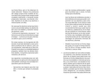 sus horas libres, pero sí los observan mi-          - Leer las revistas profesionales o guías
rando televisión. Tampoco los profesores              para el profesor que, a veces, no tiene
del colegio proporcionan modelos de lec-              tiempo para estudiarlas.
tura silenciosa: porque están siempre están
ocupados explicando y revisando tareas,                Leer los libros de la biblioteca escolar o
preparando materiales, escribiendo infor-              de la biblioteca de aula para poder com-
mes, leyendo en voz alta a sus alumnos o               partirlos con sus alumnos y para cono-
interactuando con ellos.                               cer lo que ellos leen. Si no conoce ni está
                                                       al día sobre publicaciones de literatura
Así, para que los alumnos sientan que la lec-          infantil y juvenil, puede que sólo
tura es una actividad valiosa, los adultos de-         recomiende los libros que usted leyó en
ben servir de modelos y transmitir mensa-              su infancia y adolescencia. En la medi-
jes positivos, como:                                   da que aumente el conocimiento sobre
“La lectura es importante y necesaria”, “La            ese tipo de literatura, se es más recepti-
lectura es una forma entretenida de ocupar             vo frente a las novedades editoriales y
el tiempo”, “La lectura sirve para informar-           se facilita la elección de materiales que
se sobre lo que a uno le interesa”.                    satisfagan los diferentes intereses de
                                                       sus alumnos y alumnas.
Por estas razones, en el programa de LSS,
durante el período destinado a esta activi-         - Modele el acto de leer en forma relaja-
dad la profesora lee en silencio, junto con           da y grata, sin ocupar el tiempo destina-
sus estudiantes, materiales de su elección.           do a la LSS en corregir pruebas, hacer
Cuando la escuela en su totalidad adopta el           informes o colocar notas.
programa, también leen los demás miem-
bros adultos, incluyendo al personal admi-       • Las lecturas deben ser auto seleccionadas.
nistrativo y de servicio.                          Los alumnos y las alumnas necesitan dis-
                                                   poner de un espacio para seleccionar sus
Las siguientes recomendaciones son váli-           lecturas, en forma independiente, de acuer-
das para que la aplicación del programa de         do a sus necesidades e intereses persona-
LSS también constituya una actividad enri-         les y a su nivel lector. Los estudios al res-
quecedora para los docentes:                       pecto revelan que la mayoría de los alum-
                                                   nos solicita seleccionar sus propios libros
- Aprovechar ese espacio para leer ese             y poseer materiales de lectura más intere-
  libro o revista que siempre ha deseado           santes y variados que los textos impuestos
  leer.                                            como obligatorios. Los estudios también
                                                   muestran que existen marcadas diferencias


                   98                                                  99
 