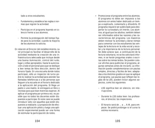 tado a otros estudiantes.                     • Promocionar el programa entre los alumnos.
                                                      El programa no debe ser impuesto a los
   - Fundamenta y establece las reglas o nor-         alumnos sin antes haber dedicado un tiem-
     mas que regirán la actividad.                    po a explicarlo, comentarlo y difundirlo. El
                                                      programa requiere ser publicitado para des-
   - Participa en el programa leyendo en si-          pertar la curiosidad y el interés. Los alum-
     lencio frente a sus alumnos.                     nos, al igual que los adultos, también deben
                                                      ser informados sobre las razones y las ca-
   - Permite la prolongación del tiempo fija-         racterísticas del programa. Los maestros
     do para la actividad, cuando la mayoría          deben motivar la actividad y darse tiempo
     de los alumnos lo solicita.                      para comentar con los estudiantes las ven-
                                                      tajas de la lectura en la vida social y esco-
En relación al Director del establecimiento, su       lar y la importancia de la lectura personal.
   rol principal es facilitar el desarrollo de la     Se debe aclarar que, a continuación de la
   actividad mediante la creación de una in-          lectura voluntaria, no se les solicitará infor-
   fraestructura adecuada que incluya desde           mes, ni se harán preguntas orales o escri-
   una buena iluminación, control del ruido,          tas sobre los temas leídos. Se pueden colo-
   lugar y sillas apropiados, hasta la autoriza-      car afiches para publicitar el programa, al-
   ción a todo el personal para que se dedique        gunas semanas antes de iniciarlo. La infor-
   a leer temas de libre elección, dentro del         mación puede complementarse con pautas
   horario fijado. En una escuela donde todos         simples, directas y fáciles de leer, adapta-
   participan, sólo un inspector de turno po-         das a los distintos grados en que se aplique
   drá no realizar la actividad para atender las      el programa. Las pautas que reflejen las re-
   llamadas telefónicas o a las personas que          glas de la LSS, pueden incluir algunos as-
   lleguen a la escuela en el horario dedicado        pectos, como los siguientes:
   a la aplicación del programa. Si llega un
   padre o una madre, le entregará un libro o          - LSS significa leer en silencio, sin inte-
   revistas para que lean mientras esperan. Al           rrupciones.
   aplicar el programa por primera vez, es po-
   sible que no todos los docentes estén dis-          - Durante la LSS todos leen: los profeso-
   puestos a participar. En este caso se puede           res, el director, los inspectores.
   introducir sólo con aquellos que estén dis-
   puestos a realizarlo. La proposición de efec-       - El horario será de ... a ... A.M, para em-
   tuar una aplicación piloto y luego una apli-          pezar. Se podrá prolongar si el curso lo
   cación experimental puede ser una forma               estima necesario.
   de estimular la participación de todos.


                     104                                                 105
 