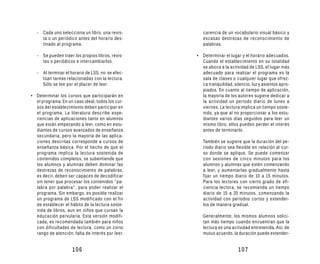 - Cada uno selecciona un libro, una revis-        carencia de un vocabulario visual básico y
     ta o un periódico antes del horario des-        escasas destrezas de reconocimiento de
     tinado al programa.                             palabras.

   - Se pueden traer los propios libros, revis-   • Determinar el lugar y el horario adecuados.
     tas o periódicos e intercambiarlos.            Cuando el establecimiento en su totalidad
                                                    se aboca a la actividad de LSS, el lugar más
   - Al terminar el horario de LSS, no se efec-     adecuado para realizar el programa es la
     túan tareas relacionadas con la lectura.       sala de clases o cualquier lugar que ofrez-
     Sólo se lee por el placer de leer.             ca tranquilidad, silencio, luz y asientos apro-
                                                    piados. En cuanto al tiempo de aplicación,
• Determinar los cursos que participarán en         la mayoría de los autores sugiere dedicar a
  el programa. En un caso ideal, todos los cur-     la actividad un período diario de lunes a
  sos del establecimiento deben participar en       viernes. La lectura implica un tiempo soste-
  el programa. La literatura describe expe-         nido, ya que al no proporcionar a los estu-
  riencias de aplicaciones tanto en alumnos         diantes varios días seguidos para leer un
  que están empezando a leer, como en estu-         mismo libro, ellos pueden perder el interés
  diantes de cursos avanzados de enseñanza          antes de terminarlo.
  secundaria; pero la mayoría de las aplica-
  ciones descritas corresponde a cursos de           También se sugiere que la duración del pe-
  enseñanza básica. Por el hecho de que el           ríodo diario sea flexible en relación al cur-
  programa implica la lectura sostenida de           so donde se aplique. Se puede comenzar
  contenidos completos, se subentiende que           con sesiones de cinco minutos para los
  los alumnos y alumnas deben dominar las            alumnos y alumnas que estén comenzando
  destrezas de reconocimiento de palabras,           a leer, y aumentarlas gradualmente hasta
  es decir, deben ser capaces de decodificar         fijar un tiempo diario de 10 a 15 minutos.
  sin tener que procesar los contenidos “pa-         Para los lectores con cierto grado de efi-
  labra por palabra”, para poder realizar el         ciencia lectora, se recomienda un tiempo
  programa. Sin embargo, es posible realizar         diario de 15 a 20 minutos, comenzando la
  un programa de LSS modificado con el fin           actividad con períodos cortos y extender-
  de establecer el hábito de la lectura soste-       los de manera gradual.
  nida de libros, aun en niños que cursan la
  educación parvularia. Esta versión modifi-         Generalmente, los mismos alumnos solici-
  cada, es recomendada también para niños            tan más tiempo cuando encuentran que la
  con dificultades de lectura, como un corto         lectura es una actividad entretenida. Así, de
  rango de atención, falta de interés por leer,      mutuo acuerdo, la duración puede extender-


                     106                                               107
 