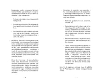 • Revistas que pueden conseguirse fácilmen-           • Otros tipos de materiales que respondan a
  te en el medio, que satisfagan ciertas ne-            las necesidades de lectura de los alumnos
  cesidades específicas de lectura de los es-           y alumnas pueden incorporarse de manera
  tudiantes y que cuenten con:                          ocasional o permanente a la Biblioteca de
                                                        Aula; por ejemplo:
   - lecturas breves para ocupar espacios de
     tiempo libre;                                       - Folletos, guías turísticas, volantes,
                                                           afiches, etc.
   - lecturas entretenidas y fáciles para ob-
     tener gratificación inmediata del acto de           - Recopilaciones de la cultura oral de los
     leer;                                                 alumnos y alumnas hechos por el edu-
                                                           cador y debidamente puestos en su for-
   - lecturas que proporcionen la informa-                 ma escrita: fórmulas de juego, adivinan-
     ción que se necesita para resolver de-                zas, trabalenguas, canciones, poemas,
     terminadas situaciones de aprendizaje o               rimas, chistes.
     de la vida diaria.
                                                         - Recortes de revistas o de periódicos cu-
• Periódicos, los cuales constituyen un exce-              yos contenidos sean interesantes para
  lente medio informativo que familiariza al               los alumnos.
  lector con distintos tipos de textos: noticias
  de actualidad, crónicas, opiniones, entrevis-          - Textos producidos por los estudiantes en
  tas, etc. y que también satisfacen variadas              talleres de escritura creativa, o produc-
  necesidades informativas y recreativas a                 tos de proyectos individuales o grupales.
  través de sus distintas secciones: noticias              La recopilación de tales textos puede dar
  de actualidad nacional o internacional, vida             origen a folletos tales como “Poemas del
  social, deportes, avisos comerciales, tiras              Grado...”, “Leyendas” “Historias de fa-
  cómicas, puzzles.                                        milias”, “Anecdotario del curso”, infor-
                                                           mes de entrevistas, de investigaciones,
• Libros de referencia o de consulta tales                 crónicas, normas o reglamentos, archi-
  como atlas, diccionarios, enciclopedias,                 vos de la vida del curso, libretos crea-
  anuarios, almanaques y otros que sean apo-               dos por ellos.
  yos necesarios para que los alumnos reali-
  cen investigaciones temáticas, respondan         Con el fin de registrar y estimular el uso de la Biblio-
  cuestionarios, hagan consultas, encuentren       teca de Aula se pueden realizar las siguientes ac-
  respuestas a sus propias preguntas e inda-       ciones:
  gaciones.


                     116                                                    117
 