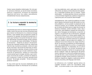 frentar nuevos desafíos intelectuales. Por otra par-      son muy poderosos, pero ¿qué pasa con todas las
te, la lectura intensiva, ya sea de textos narrativos,    reflexiones, las ideas y otros productos de la sabidu-
poéticos o expositivos, enriquece los esquemas            ría y creatividad humanas que no incluyen “frases
cognitivos del lector, los cuales, naturalmente,          memorables”, ni utilizan patrones rítmicos, proverbios
retroalimentan futuras comprensiones.                     y otras fórmulas lingüísticas cuando se requiere re-
                                                          cuperarlos para una situación determinada?

                                                          Indudablemente, sólo cuando las palabras se trasla-
 3. La lectura expande la memoria                         daron desde el exclusivo mundo del sonido a un sis-
                                                          tema alfabético, se hizo posible la ampliación de la
              humana
                                                          memoria humana. En la oralidad, ella está limitada
                                                          por el número de ítemes que es capaz de procesar la
                                                          memoria inmediata, número limitado a siete, más o
Las personas que viven en culturas mayoritariamente
                                                          menos dos, sean palabras o bloques de información.
orales, tienen una serie de recursos (mnemotecnias)
                                                          Así, sólo el lenguaje escrito/impreso, al permitir el
para retener la información en su memoria de largo
                                                          registro y recuperación de la información, expandió
término, como también para recuperarla cuando es
                                                          la memoria humana a un límite jamás soñado. Gra-
necesaria. Por ejemplo, la utilización de patrones rít-
                                                          cias a la escritura, el discurso se hace autónomo; es
micos que facilitan el recuerdo de letras de cancio-
                                                          decir, se libra de su contexto vivencial. Su condición
nes, adivinanzas, fórmulas de juego, brindis, poemas,
                                                          espacial, estable y secuenciada de la palabra, ini-
etc.; el recuerdo de frases memorables (“Al aborda-
                                                          ciada por la escritura manuscrita, luego intensifica-
je muchachos”, “Gobernar es educar”) de persona-
                                                          da por la imprenta, actualmente es maximizada gra-
jes que han realizado hazañas históricas, deportivas
                                                          cias a las posibilidades de archivo y recuperación
o de otro tipo; la práctica constante, como es el caso
                                                          inmediatas dadas por el computador. Así, la cultura
de las oraciones o de la Canción Nacional, la utiliza-
                                                          impresa o informática, al vincular físicamente sus
ción de proverbios, máximas, refranes, dichos y otras
                                                          contenidos textuales y facilitar la recuperación glo-
fórmulas lingüísticas que circulan oralmente, de ge-
                                                          bal de cualquier clase de organización del pensa-
neración en generación, siempre en situaciones
                                                          miento, optimiza a un nivel nunca soñado tanto la pro-
comunicativas que le otorgan sentido y que consti-
                                                          ducción de texto, como el dominio del conocimiento
tuyen una forma de acuñar y sintetizar la sabiduría,
                                                          acuñado en novelas, textos científicos, históricos, fi-
por lo general a través de breves agrupaciones
                                                          losóficos, biográficos, legales o explicativos de la li-
binarias: “De tal palo, tal astilla”, “Errar es humano,
                                                          teratura, las artes y del lenguaje oral mismo.
perdonar es divino”.
                                                          La referencia a la “oralidad” apunta tanto a la
Es muy cierto que los recursos empleados por la
                                                          oralidad “primaria” como a la “secundaria” (Ong
oralidad para retener la información en la memoria
                                                          1987). La primera alude a una cultura totalmente


                         10                                                         11
 