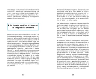 intocada por cualquier conocimiento de escritura          Todas estas múltiples imágenes relacionadas, son
manuscrita o impresa. La “oralidad secundaria” se         construidas por el lector sobre la base de sus pro-
refiere a una nueva oralidad sustentada por el telé-      pias experiencias e interacciones humanas; ello ex-
fono, la radio, la televisión y otros implementos elec-   plica por qué, generalmente, desilusiona ver una pe-
trónicos que dependen del lenguaje escrito para su        lícula basada en un libro que alguna vez sedujo, ya
existencia y funcionamiento.                              que ha sido elaborada a partir de las representacio-
                                                          nes de “otro” y no de las propias.

                                                          Las investigaciones sobre niños y adolescentes que
4. La lectura moviliza activamente                        dedican gran parte de su tiempo a ver televisión, con-
                                                          firman su pobreza creativa. Quienes sólo dependen
     la imaginación creadora                              de las imágenes entregadas por los medios
                                                          audiovisuales, no desarrollan la imaginación, habili-
                                                          dad básica para todo proceso creativo, dado que la
                                                          poesía, el dibujo, la escultura, el diseño y otras ar-
En relación con la afirmación anterior, el acceso a la
                                                          tes, se basan en la capacidad para crear imágenes
lectura y, especialmente, a la literatura, moviliza ac-
                                                          internas.
tivamente la imaginación creadora del individuo. Al
leer comprensivamente, el lector va descubriendo el
                                                          El acceso a la literatura constituye una forma privile-
significado sólo a partir de marcas en el papel, sin
                                                          giada de utilizar el lenguaje de maneras ricas y
que lo apoyen cuadros ilustrativos o las cualidades
                                                          creativas, y permite que la persona relacione las pa-
expresivas de las palabras habladas. Esto hace que
                                                          labras y las oraciones a cuadros mentales en su ce-
él cree sus propias imágenes visuales de los perso-
                                                          rebro, potenciados por la emoción. Esta estimulación
najes, ya sean “Papelucho”, “Harry Potter” o “Pedro
                                                          de la imaginería constituye la base del pensamiento
Páramo”, y también las de los distintos escenarios
                                                          representacional y, por ende, del acto creativo, el que
donde se desarrollan las acciones. El cerebro del lec-
                                                          puede expresarse en los niños pequeños, a través
tor también produce imágenes táctiles y olfativas (la
                                                          de diferentes maneras: gestos y lenguaje corporal,
textura de una alfombra, la fragancia de un campo
                                                          modelado, construcción, dibujo, pintura... La habili-
recién arado, de las algas marinas o de una sopa
                                                          dad de la mente para crear cuadros mentales y para
humeante); también crea sus propias imágenes
                                                          generar pensamiento imaginativo se transfiere tanto
auditivas al “escuchar” las palabras como si exis-
                                                          al pensamiento como a la predicción, recuerdo, en-
tieran en su realidad natural, con un tono de voz gra-
                                                          tendimiento, composición y creación. El poder de la
to, irritado o resignado, con una entonación creada
                                                          creatividad reside en estimular más creatividad, y
por él mismo.
                                                          ocurre cuando la propia recepción y producción de
                                                          los niños los dirige a otras formas de expresión.



                         12                                                        13
 