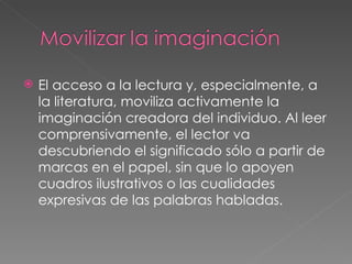 El acceso a la lectura y, especialmente, a la literatura, moviliza activamente la imaginación creadora del individuo. Al leer comprensivamente, el lector va descubriendo el significado sólo a partir de marcas en el papel, sin que lo apoyen cuadros ilustrativos o las cualidades expresivas de las palabras habladas. 
