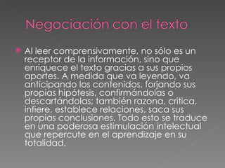 Al leer comprensivamente, no sólo es un receptor de la información, sino que enriquece el texto gracias a sus propios aportes. A medida que va leyendo, va anticipando los contenidos, forjando sus propias hipótesis, confirmándolas o descartándolas; también razona, critica, infiere, establece relaciones, saca sus propias conclusiones. Todo esto se traduce en una poderosa estimulación intelectual que repercute en el aprendizaje en su totalidad. 