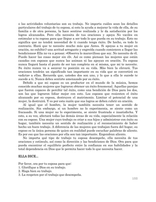 100
o las actividades voluntarias son su trabajo. No importa cuáles sean los detalles
particulares del trabajo de tu esposa, si esto la ayuda a mejorar la vida de ella, de su
familia o de otra persona, la hace sentirse realizada y le da satisfacción por los
logros alcanzados. Pero ella necesita de tus oraciones y apoya No vaciles en
estimular a tu esposa para que llegue a ser todo lo que pueda en su trabajo. Esto no
significa que no tendrá necesidad de ti cuando tenga éxito. De hecho, es todo lo
contrario. Hará que te necesite mucho más que Antes. Si apoyas a tu mujer en
oración, no exhibir;) una acritud arrogante y engreída cuando comiencen a llegar las
bendiciones» Ella no va a pensar. «Observa lo maravillosa que soy. No necesito de él.
Puedo hacer las cosas mejor sin él». Así es como piensan las mujeres que están
casadas con esposos que nunca las animan ni las apoyan en oración. Tu esposa
nunca llegará hasta el punto de ser tan completa en sí misma, que mi te necesite.
Su éxito nunca va a socavar tu posición en su vida. Más bien la elevará. Tus
oraciones tendrán un significado tan importante en su vida que se convertirá en
«adicta» a ellas. Recuerda que, ustedes dos son uno, y lo que a ella le sucede te
sucede a ti. Nunca debes sentirte amenazado por su éxito.
Debido a que mi esposo es un productor en el mundo de la música, hemos
conocido muchas mujeres que lograron obtener un éxito fenomenal. Aquellas parejas
que fueron capaces de percibir tal éxito, como una bendición de Dios para los dos,
son las que lograron lidiar mejor con esto. Los esposos que resienten el éxito
alcanzado por su esposa, destruyen el matrimonio. Limitar el potencial de una
mujer, la destruirá. Y es por esta razón que sus logros se deben cubrir en oración.
Al igual que el hombre, la mujer también necesita tener un sentido de
realización. Sin embargo, si un hombre no lo experimenta, se siente como un
fracasado. Si una mujer no lo experimenta, se siente frustrada e insatisfecha. Y
esto, a su vez, afectará todas las demás áreas de su vida, especialmente la relación
con su esposo. Una mujer cuyo trabajo es criar a sus hijos y administrar con éxito su
hogar, también necesita un sentido de realización y el reconocimiento de haber
hecho un buen trabajo. A diferencia de las mujeres que trabajan fuera del hogar, su
esposo es la única persona de quien en realidad puede escuchar palabras de aliento.
Es por eso que las oraciones por ella son tan importante. Engendran aliento.
No importa qué tipo de trabajo tu esposa desempeñe, ella necesita de tus
oraciones y estímulo, así como la dirección y las bendiciones de Dios. Ora para que
pueda encontrar el equilibrio perfecto entre la confianza en sus habilidades y la
total dependencia en Dios que le permita hacer todo lo que necesita hacer.
ELLA DICE...
Por favor, ora por tu esposa para que:
1. Glorifique a Dios en su trabajo.
2. Haga bien su trabajo.
3. La respeten por el trabajo que desempeña.
 