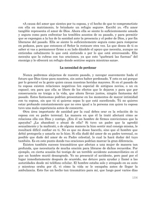 104
«A causa del amor que sientes por tu esposa, y el hecho de que te comprometiste
con ella en matrimonio, le brindaste un refugio seguro». Escribí yo. «Tu amor
tangible representa el amor de Dios. Ahora ella se siente lo suficientemente amada
y segura como para enfrentar los temibles asuntos de su pasado, y para permitir
que se expongan a la luz de la sanidad ante la presencia y el poder de Dios, y por fin
liberarse del pasado. Ella se siente lo suficientemente segura como para romperse
en pedazos, para que entonces el Señor la restaure otra vez. Lo que desea de ti es
saber si vas a permanecer firme a su lado dándole el apoyo que necesita, aunque no
entiendas cabalmente lo que está sintiendo o por lo que está atravesando. Ella
necesita que la cubras con tus oraciones, ya que esto “quebrará las fuerzas” del
enemigo y le ofrecerá un refugio donde sentirse segura mientras sana».
La necesidad de perdonar
Nunca podremos alejarnos de nuestro pasado, y navegar suavemente hada el
futuro que Dios tiene para nosotros, sin antes haber perdonado. Y esto es así porque
por lo general es la gente quien causa nuestras heridas mayores. Si en el pasado de
tu esposa existen relaciones negativas (en especial de antiguos novios, o un ex
esposo), ora para que ella se libere de los efectos que le dejaron y para que por
consecuencia no traiga a la vida, que ahora llevan juntos, ningún fantasma del
pasado. Estos fantasmas podrían presentarse en los momentos de mayor intimidad
con tu esposa, sin que tú si quieras sepas lo que está sucediendo. Tú no quieres
estar probando constantemente que no eres igual a la persona con quien tu esposa
tuvo una mala experiencia antes de conocerte.
Otra área importante de sanidad por la cual debes orar es la relación de tu
esposa con su padre terrenal. La manera en que él la trató afectará cómo se
relaciona ella con Dios y contigo. ¿Era él un hombre de firmes convicciones que la
apoyaba? ¿La abandonó o abusó de ella? Si tuvo un padre que la agredió
sexualmente y la maltrató, o de alguna manera la hizo sentir mal consigo misma, le
resultará difícil confiar en ti. No es que no desee hacerlo, sino que el hombre que
debió protegerla y amarla no lo hizo. Si ella dudó del amor de su padre terrenal, es
posible que dude del amor de su Padre celestial, lo cual la hará dudar del tuyo
también. Es en este punto donde tus oraciones podrían marcar la gran diferencia.
Existen también sucesos traumáticos que afectan a una mujer de manera tan
profunda, que necesitaría de mucha oración para librarse de dichos recuerdos. Por
ejemplo, en cierta ocasión fui testigo de un terrible accidente automovilístico en el
que un hombre murió desangrado. Yo no presencié el accidente, pero pasé por el
lugar inmediatamente después de ocurrido, me detuve para ayudar y llamé a las
autoridades desde mi teléfono celular. El hombre estaba solo y atrapado en su auto
y mientras oraba por él, vi cómo la vida se le escapaba antes de llegar la
ambulancia. Este fue un hecho tan traumático para mí, que luego pasé varios días
 