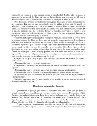 11
limitación en cuanto a lo que puedan lograr si la voluntad de ella, o tu voluntad, se
oponen a la voluntad de Dios. «Y esta es la confianza que tenemos en él, que si
pedimos alguna cosa conforme a su voluntad, él nos oye» (1 Juan 5:14).
Dios desea que oremos por todas las cosas, pero desea que oremos de acuerdo con
su voluntad. Por eso es tan importante que le pidas a Dios que te revele su
voluntad, y que te ayude a orar de acuerdo con la misma. Una vez que comprendas
cómo Dios quiere que ores, será mucho más fácil orar con fervor y persistencia. De
la misma manera que no podemos forzar a nuestros cónyuges a hacer lo que
queremos, tampoco podemos forzar a Dios a hacer lo que queremos. Lo que se
cumplirá será su voluntad, y no la nuestra.
Tu autoridad espiritual respecto a tu esposa y familia es sin rival. Y debido a que
la misma procede de Dios, se debe usar de acuerdo con propósito de Dios. Lo que
debe motivar nuestra autoridad es su amor y debe servir para su gloria. Toda la
autoridad espiritual que Dios nos otorgó tiene como fundamento una humildad que
desea servir a Dios en vez de controlar a los demás. Dios desea que lo sirvas
ejerciendo tu autoridad sobre el enemigo. Se nos otorgó la autoridad sobre «toda
fuerza del enemigo» (Lucas 10:19) y puedes destruir todos sus planes a favor de tu
esposa. Si ves que de alguna manera el enemigo se acerca cautelosamente a tu
matrimonio, ponte en pie y audazmente declara:
«No permitiré que ningún plan del enemigo prevalezca en contra de nuestro
matrimonio».
«No permitiré que el enemigo nos divida».
«No permaneceré tranquilo viendo cómo las mentiras del enemigo engañan a mi
esposa».
«No permitiré que el enemigo ataque de ninguna manera a mi esposa».
«No permitiré que la falta de comunicación reine en nuestro matrimonio».
“No permitiré que los errores de nuestro pasado, aun los de ayer, controlen
nuestro futuro».
Entonces ora, ora, ora. Porque cuando oras, ningún arma forjada en contra de
ella prosperará (Isaías 54:17).
No dejes tu matrimonio a la suerte
¿Recuerdas el pasaje que leíste al comienzo del libro? Dice que ya Dios te
otorgó benevolencia sencillamente porque tienes una esposa (Proverbios 18:22).
Existen ciertas bendiciones que Dios tiene para ti solo por estar casado. Esto es así
porque Dios declaró que ante EL ustedes dos serán uno (Mateo 19:4-6). Esto
significa que cualquier cosa que le suceda a uno de ustedes le afectará al otro. Si
ella es feliz, tú eres feliz. Si tú eres bendecido, ella será bendecida.
Y por supuesto, lo contrario también es cierto. Si ella no está contenta,
definitivamente tú tampoco lo estarás. Sus problemas son tus problemas, así como
 