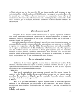 13
«¿Cómo quieres que ore hoy por ti?» (No me hagan quedar mal, señoras, sé que
ustedes también están leyendo esto.) Está bien, tal vez exageré un poquito. Pero ella
te amará por eso. Tales palabras expresan tu compromiso hacia ella y el
matrimonio. Por supuesto, si le dices que estás orando por ella y en realidad no lo
estás haciendo, yo, en tu lugar, no saldría a caminar en medio de una tormenta de
relámpagos.
¿Y si ella no es creyente?
La mayoría de las mujeres están conscientes de su aspecto espiritual, hasta las
que nunca profesaron afiliación alguna con una religión organizada o sistema de
creencias, llenen la comprensión de que existe un camino de vida que sí funciona, y
que está ligado a lo espiritual.
La oración toca el corazón de todo aquel por quien oramos. Aunque tu esposa no
conozca al Señor, puedes orar por ella todas las oraciones que aparecen en este libro
y esperar ver respuesta a ellas. La Biblia dice que la esposa incrédula se santifica
en el esposo (1 Corintios 7:14). Tú, brinda una cobertura sobre ella. Por supuesto,
esto no sustituye el que ella conozca al Señor, pero significa que tus oraciones
tendrán un efecto positivo y poderoso sobre su vida. Solo recuerda, cada vez que ores
por ella, pídele a Dios que abra su corazón a la verdad de su Palabra y le permita
tener un encuentro con Él que cambie su vida para siempre.
Lo que cada capítulo contiene
Cada uno de los veinte capítulos en este libro se concentra en un área de la
oración, y de una forma que espero te ilumine, estimule y motive. Te diré lo que he
aprendido de la experiencia y lo que Dios me ha enseñado. Al final de cada capítulo
encontrarás las cuatro secciones siguientes:
1. Ella dice
Este es el resultado de una encuesta personal que hice entre cientos de
mujeres en los Estados Unidos. Les pregunté cómo querían que sus esposos oraran
por ellas. ¡Lo asombroso es El poder que los resultados fueron los mismos en cada
ciudad y estado de la nación que visité!
2. Él dice
Esto es lo que una cantidad de esposos dijeron acerca de cómo oran por sus
esposas y las respuestas que obtuvieron a sus oraciones. Me sentí animada,
entretenida, emocionada e iluminada por sus palabras, y sé que tú también lo
estarás.
3. Poder en la oración
 