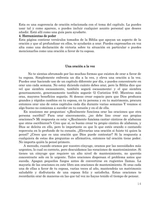 14
Esta es una sugerencia de oración relacionada con el tema del capítulo. La puedes
usar tal y como aparece, o puedes incluir cualquier asunto personal que desees
añadir. Está allí como una guía para ayudarte.
4. Herramientas de poder
Esta página contiene versículos tomados de la Biblia que apoyan un aspecto de la
oración y que al profundizar en ellos, te ayudarán a orar. Puedes expresarlos en voz
alta como una declaración de victoria sobre tu situación en particular o puedes
mencionarlos como una oración a favor de tu esposa.
Una oración a la vez
No te sientas abrumado por las muchas formas que existen de orar a favor de
tu esposa. Simplemente enfrenta un día a la vez, y eleva una oración a la vez.
Puedes orar haciendo uso de un capítulo diferente por día, o puedes concentrarte en
orar uno cada semana. No estoy diciendo cuánto debes orar, pero la Biblia dice que
«el que siembra escasamente, también segará escasamente; y el que siembra
generosamente, generosamente también segará» (2 Corintios 9:6). Mientras más
oras, mayores beneficios segarás. Si deseas crear espacio para que Dios produzca
grandes y rápidos cambios en tu esposa, en tu persona y en tu matrimonio, procura
entonces orar uno de estos capítulos cada día durante varias semanas Y veamos si
algo bueno no comienza a suceder en tu corazón y en el de ella.
En ocasiones me preguntan: «¿Realmente funciona orar las oraciones que otra
persona escribió? Para orar sinceramente, ¿no debe lino crear sus propias
oraciones?» Mi respuesta es esta: «¿Realmente funciona cantar cánticos de alabanza
que otros escribieron?» Creo que sí, es bueno crear tu propio cántico de alabanza, y
Dios se deleita en ello, pero lo importante es que lo que estés orando o cantando
repercuta en lo profundo de tu corazón. ¿Elevarías una oración si fuiste tú quien la
pensó? ¿Crees que es una oración que Dios puede contestar? Si la respuesta a
cualquiera de estas dos preguntas es afirmativa, entonces tal oración tiene poder.
No importa quién la pensó primero.
A menudo, cuando oramos por nuestro cónyuge, oramos por las necesidades más
urgentes, lo cual es correcto, pero descuidamos las «oraciones de mantenimiento». Si
tienes un cónyuge que requiere un alto nivel de mantenimiento, no querrás
concentrarte solo en lo urgente. Tales oraciones dispersan el problema antes que
suceda. Apagan pequeños fuegos antes de convertirse en rugientes llamas. La
mayoría de las oraciones en este libro son oraciones de mantenimiento. Si oras cada
una de ellas a favor de tu esposa, varias veces al año, mantendrás un matrimonio
saludable y disfrutarás de una esposa feliz y satisfecha. Estas oraciones te
recordarán orar de maneras en las que tal vez no hayas tenido el tiempo de pensar.
 