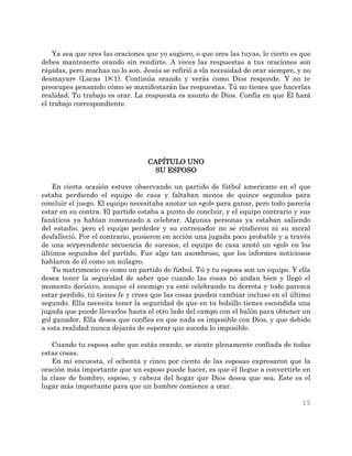 15
Ya sea que ores las oraciones que yo sugiero, o que ores las tuyas, lo cierto es que
debes mantenerte orando sin rendirte. A veces las respuestas a tus oraciones son
rápidas, pero muchas no lo son. Jesús se refirió a «la necesidad de orar siempre, y no
desmayar» (Lucas 18:1). Continúa orando y verás como Dios responde. Y no te
preocupes pensando cómo se manifestarán las respuestas. Tú no tienes que hacerlas
realidad. Tu trabajo es orar. La respuesta es asunto de Dios. Confía en que Él hará
el trabajo correspondiente.
CAPÍTULO UNO
SU ESPOSO
En cierta ocasión estuve observando un partido de fútbol americano en el que
estaba perdiendo el equipo de casa y faltaban menos de quince segundos para
concluir el juego. El equipo necesitaba anotar un «gol» para ganar, pero todo parecía
estar en su contra. El partido estaba a punto de concluir, y el equipo contrario y sus
fanáticos ya habían comenzado a celebrar. Algunas personas ya estaban saliendo
del estadio, pero el equipo perdedor y su entrenador no se rindieron ni su moral
desfalleció. Por el contrario, pusieron en acción una jugada poco probable y a través
de una sorprendente secuencia de sucesos, el equipo de casa anotó un «gol» en los
últimos segundos del partido. Fue algo tan asombroso, que los informes noticiosos
hablaron de él como un milagro.
Tu matrimonio es como un partido de fútbol. Tú y tu esposa son un equipo. Y ella
desea tener la seguridad de saber que cuando las cosas no andan bien y llegó el
momento decisivo, aunque el enemigo ya esté celebrando tu derrota y todo parezca
estar perdido, tú tienes fe y crees que las cosas pueden cambiar incluso en el último
segundo. Ella necesita tener la seguridad de que en tu bolsillo tienes escondida una
jugada que puede llevarlos hasta el otro lado del campo con el balón para obtener un
gol ganador. Ella desea que confíes en que nada es imposible con Dios, y que debido
a esta realidad nunca dejarás de esperar que suceda lo imposible.
Cuando tu esposa sabe que estás orando, se siente plenamente confiada de todas
estas cosas.
En mi encuesta, el ochenta y cinco por ciento de las esposas expresaron que la
oración más importante que un esposo puede hacer, es que él llegue a convertirle en
la clase de hombre, esposo, y cabeza del hogar que Dios desea que sea. Este es el
lugar más importante para que un hombre comience a orar.
 