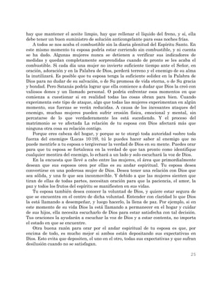 25
hay que mantener el aceite limpio, hay que rellenar el líquido del freno, y sí, ella
debe tener un buen suministro de solución anticongelante para esas noches frías.
A todos se nos acaba el combustible sin la diaria plenitud del Espíritu Santo. En
este mismo momento tu esposa podría estar corriendo sin combustible, y ni cuenta
se ha dado. Algunas mujeres nunca se detienen a verificar sus indicadores de
medidas y quedan completamente sorprendidas cuando de pronto se les acaba el
combustible. Si cada día una mujer no invierte suficiente tiempo ante el Señor, en
oración, adoración y en la Palabra de Dios, perderá terreno y el enemigo de su alma
la inutilizará. Es posible que tu esposa tenga la suficiente solidez en la Palabra de
Dios para no dudar de su salvación, o de Su promesa de vida eterna, o de Su gracia
y bondad. Pero Satanás podría lograr que ella comience a dudar que Dios la creó con
valiosos dones y un llamado personal. O podría enfrentar esos momentos en que
comienza a cuestionar si en realidad todas las cosas obran para bien. Cuando
experimenta este tipo de ataque, algo que todas las mujeres experimentan en algún
momento, sus fuerzas se verán reducidas. A causa de los incesantes ataques del
enemigo, muchas mujeres pueden sufrir erosión física, emocional y mental, sin
percatarse de lo que verdaderamente les está sucediendo. Y el proceso del
matrimonio se ve afectada La relación de tu esposa con Dios afectará más que
ninguna otra cosa su relación contigo.
Porque eres cabeza del hogar, y porque se te otorgó toda autoridad «sobre toda
fuerza del enemigo» (Lucas 10:19), tú le puedes hacer saber al enemigo que no
puede mentirle a tu esposa o tergiversar la verdad de Dios en su mente. Puedes orar
para que tu esposa se fortalezca en la verdad de que tan pronto como identifique
cualquier mentira del enemigo, lo echará a un lado y solo escuchará la voz de Dios.
En la encuesta que llevé a cabo entre las mujeres, el área que primordialmente
desean que sus esposos oren por ellas es su andar espiritual. Tu esposa desea
convertirse en una poderosa mujer de Dios. Desea tener una relación con Dios que
sea sólida, y una fe que sea inconmovible. Y debido a que las mujeres sienten que
tiran de ellas de todas partes, necesitan oración para que la paciencia, el amor, la
paz y todos los frutos del espíritu se manifiesten en sus vidas.
Tu esposa también desea conocer la voluntad de Dios, y quiere estar segura de
que se encuentra en el centro de dicha voluntad. Entender con claridad lo que Dios
la está llamando a desempeñar, y luego hacerlo, la llena de paz. Por ejemplo, si en
este momento de su vida Dios la está llamando a permanecer en el hogar y cuidar
de sus hijos, ella necesita escucharlo de Dios para estar satisfecha con tal decisión.
Tus oraciones la ayudarán a escuchar la voz de Dios y a estar contenta, no importa
el estado en que se encuentre.
Otra buena razón para orar por el andar espiritual de tu esposa es que, por
encima de todo, es mucho mejor si ambos están depositando sus expectativas en
Dios. Esto evita que depositen, el uno en el otro, todas sus expectativas y que sufran
desilusión cuando no se satisfagan.
 